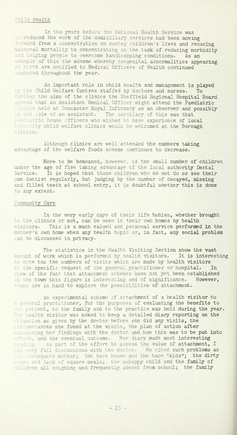 Child Health In the years before the National Health Service was rodueed the work of the domiciliary services had been moving .. ward from a concentration on saving children8 s lives and reducing maternal mortality to concentrating on the task of reducing morbidity and helping people to overcome handicapping conditions. As an ample of this the scheme whereby congenital abnormalities appearing : birth are notified to Medical Officers of Health continued .abated throughout the year. An important role in child health and management is played the Child Welfare Centres staffed by doctors and nurses. To che aims of the clinics the Sheffield Regional Hospital Board d that an Assistant Medical Officer might attend the Paediatric \ 3 held at Doncaster Royal Infirmary as an observer and possibly e role of an assistant. The corollary of this was that atric house officers who wished to have experience of local ity child welfare clinics would be welcomed at the Borough clinics. Although clinics are well attended the numbers taking advantage of the welfare foods scheme continues to decrease. More to be bemoaned, however, is the small number of children under the age of five taking advantage of the local authority Dental Service. It is hoped that those children who do not do so see their own dentist regularly, but judging by the number of decayed, missing and filled teeth at school entry, it is doubtful whether this is done to any extent. Community Care In the very early days of their life babies, whether brought o the clinics or not, can be seen in their own homes by health visitors. This is a much valued and personal service performed in the mother5s own home when any health topic or, in fact, any social problem can be discussed in privacy. The statistics in the Health Visiting Section show the vast amount of work which is performed by health visitors. It is interesting o note too the numbers of visits which are made by health visitors ■ the specific request of the general practitioner or hospital. In lew of the fact that attachment schemes have not yet been established a the town this figure is interesting and of significance. However, oep- are in hand to explore the possibilities of attachment. An experimental scheme of attachment of a health visitor to neral practitioner, for the purposes of evaluating the benefits to - t ient, to the family and to the practice was held during the year, health visitor was asked to keep a detailed diary reporting on the ion as given by the doctor before she did any visits, the ■Trances 3he found at the visits, the plan of action after Lng her findings with the doctor and how this was to be put into , and the eventual outcome. Her diary made most interesting A3 part of the effort to assess the value of attachment, I ry full discussions with the doctor. He cited such problems as idequate mother; the bare house and the bare ,!kids,,j the dirty and lack of square meals % the unhappy child and the family of fen all coughing and frequently absent from school; the family