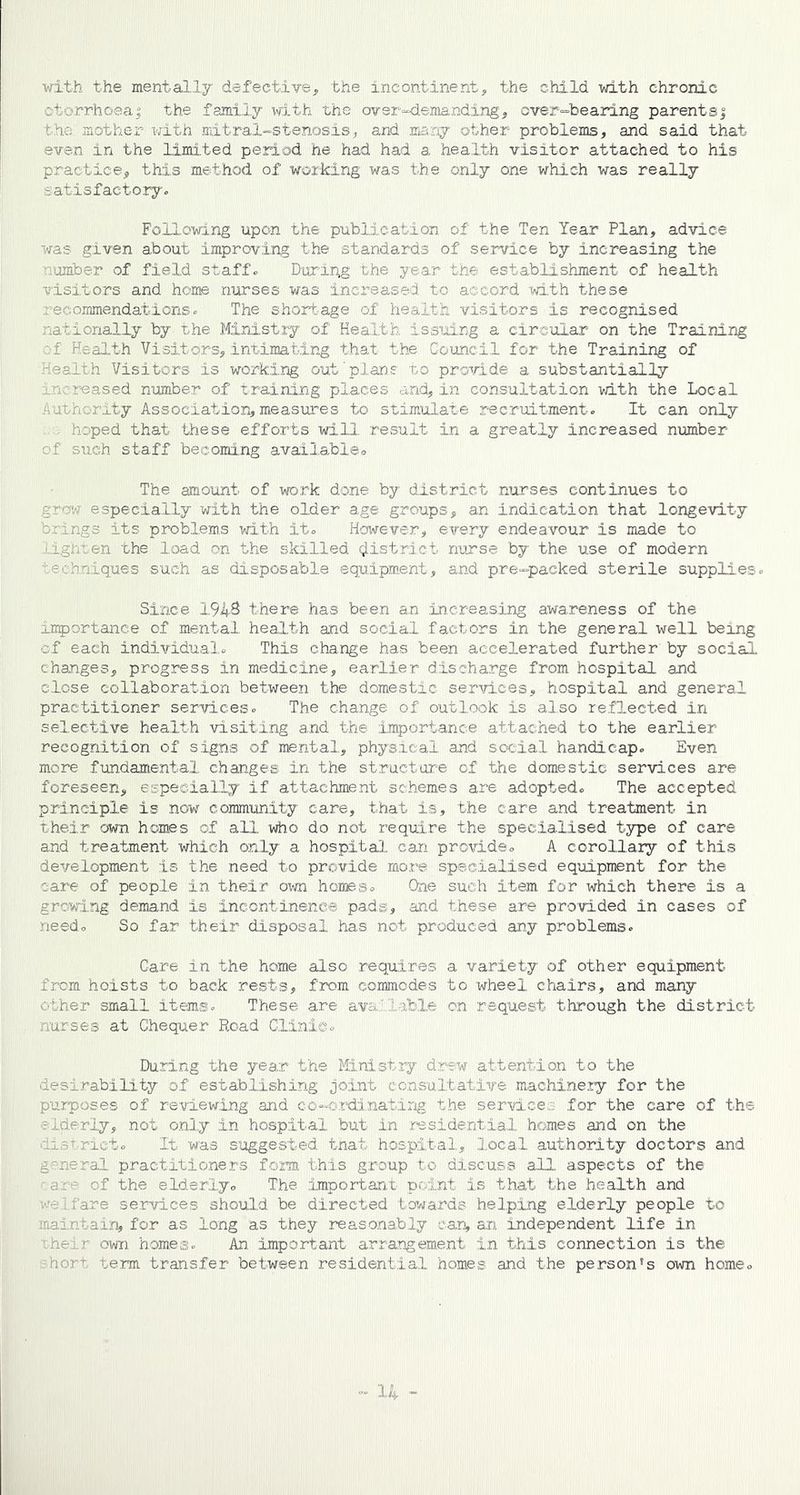 with the mentally defective, the incontinent, the child with chronic ?rrhoea; the family with the over-demanding, over-bearing parents$ the mother with mitral-stenosis, and many other problems, and said that even in the limited period he had had a health visitor attached to his practice, this method of working was the only one which was really satisfactory. Following upon the publication of the Ten Year Plan, advice was given about improving the standards of service by increasing the ‘lumber of field staff. During the year the establishment of health visitors and home nurses was increased to accord with these recommendations. The shortage of health visitors is recognised nationally by the Ministry of Health issuing a circular on the Training f Health Visitors, intimating that the Council for the Training of Health Visitors is working out plans to provide a substantially increased number of training places and, in consultation with the Local Authority Association, measures to stimulate recruitment. It can only ; hoped that these efforts will result in a greatly increased number of such staff becoming availableo The amount of work done by district nurses continues to grow especially with the older age groups, an indication that longevity brings its problems with it. However, every endeavour is made to lighten the load on the skilled district nurse by the use of modern techniques such as disposable equipment, and pre-packed sterile supplies. Since 1943 there has been an increasing awareness of the importance of mental health and social factors in the general well being of each individual. This change has been accelerated further by social changes, progress in medicine, earlier discharge from hospital and close collaboration between the domestic services, hospital and general practitioner services. The change of outlook is also reflected in selective health visiting and the importance attached to the earlier recognition of signs of mental, physical and social handicap. Even more fundamental changes in the structure of the domestic services are foreseen, especially if attachment schemes are adopted. The accepted principle is now community care, that is, the care and treatment in their own homes of all who do not require the specialised type of care and treatment which only a hospital can provide. A corollary of this development is the need to provide more specialised equipment for the care of people in their own hones. One such item for which there is a growing demand is incontinence pads, and these are provided in cases of need. So far their disposal has not produced any problems. Care in the home also requires a variety of other equipment from hoists to back rests, from commodes to wheel chairs, and many other small items. These are available on request through the district nurses at Chequer Road Clinic. During the year the Ministry drew attention to the desirability of establishing joint consultative machinery for the purposes of reviewing and co-ordinating the service;, for the care of the ruierly, not only in hospital but in residential homes and on the iis'-ricto It was suggested ilat hospital, local authority doctors and general practitioners form this group to discuss all aspects of the a of the elderly. The important point is that the health and fare services should be directed towards helping elderly people to maintain, for as long as they reasonably can, an independent life in :heir own homes. An important arrangement in this connection is the •he? term transfer between residential homes and the person's own home.