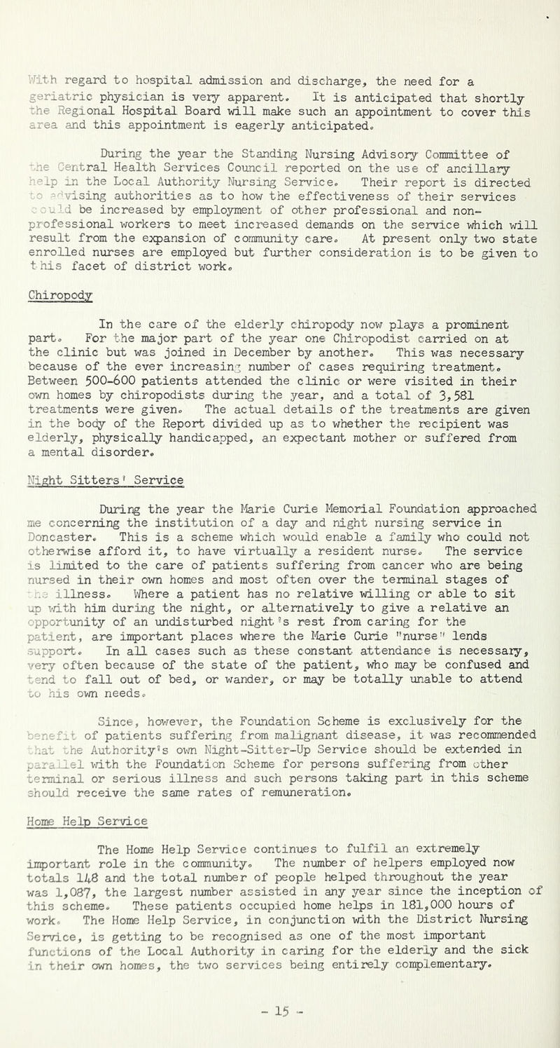 With regard to hospital admission and discharge, the need for a geriatric physician is very apparent. It is anticipated that shortly The Regional Hospital Board will make such an appointment to cover this area and this appointment is eagerly anticipated. During the year the Standing Nursing Advisory Committee of '.he Central Health Services Council reported on the use of ancillary help in the Local Authority Nursing Service. Their report is directed vising authorities as to how the effectiveness of their services . ould be increased by employment of other professional and non- professional workers to meet increased demands on the service which will result from the expansion of community care. At present only two state enrolled nurses are employed but further consideration is to be given to this facet of district work. Chiropody In the care of the elderly chiropody now plays a prominent part. For the major part of the year one Chiropodist carried on at the clinic but was joined in December by another. This was necessary because of the ever increasing number of cases requiring treatment. Between 500-600 patients attended the clinic or were visited in their own homes by chiropodists during the year, and a total of 3,581 treatments were given. The actual details of the treatments are given in the body of the Report divided up as to whether the recipient was elderly, physically handicapped, an expectant mother or suffered from a mental disorder. Night Sitters 1 Service During the year the Marie Curie Memorial Foundation approached me concerning the institution of a day and night nursing service in Doncaster. This is a scheme which would enable a family who could not otherwise afford it, to have virtually a resident nurse. The service is limited to the care of patients suffering from cancer who are being nursed in their own homes and most often over the terminal stages of its illness. Where a patient has no relative willing or able to sit up with him during the night, or alternatively to give a relative an opportunity of an •undisturbed night8s rest from caring for the patient, are Important places where the Marie Curie ''nurselends support. In all cases such as these constant attendance is necessary, very often because of the state of the patient, who may be confused and tend to fall out of bed, or wander, or may be totally unable to attend to his own needs. Since, however, the Foundation Scheme is exclusively for the nefir. of patients suffering from malignant disease, it was recommended hat the Authority8s own Night-Sitter-Up Service should be extended in parallel with the Foundation Scheme for persons suffering from other terminal or serious illness and such persons taking part in this scheme should receive the same rates of remuneration. Home Help Service The Home Help Service continues to fulfil an extremely important role in the community. The number of helpers employed now totals 148 and the total number of people helped throughout the year was 1,087, the largest number assisted in any year since the inception of this scheme. These patients occupied home helps in 181,000 hours of work. The Home Help Service, in conjunction with the District Nursing Service, is getting to be recognised as one of the most important functions of the Local Authority in caring for the elderly and the sick in their own homes, the two services being entirely complementary.