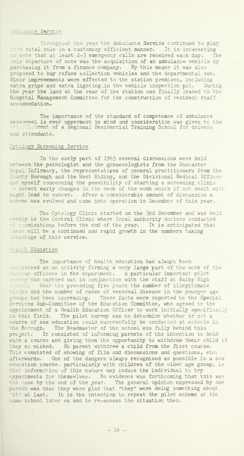 ■ abulanse Servi.ce Throughout the year the Ambulance Service continued to play ■ 5s vital role in a customary efficient manner* It is interesting to note that at least 2-3 emergency calls are received each day* The only departure of note was the acquisition of an ambulance vehicle by purchasing it from a finance company. By this means it was also proposed to buy refuse collection vehicles and the departmental van* Minor improvements were effected to the station premises, including extra grips and extra lighting.in the vehicle inspection pit. During the year the land at the rear of the station was finally leased to the Hospital Management Committee for the construction of resident staff accommodation* The importance of the standard of competence of ambulance personnel is ever uppermost in mind and consideration was given to the j ' 11 hment of a Regional Residential Training School for driver£ and attendants* Cyt-elegy Screening Service In the early part of 1965 several discussions were held between the pathologist and the gynaecologists from the Doncaster Royal Infirmary, the representatives of general practitioners from the County Borough and the West Riding, and the Divisional Medical Officer and myself concerning the possibility of starting a screening clinic o detect early changes in the neck of the womb which if not- dealt with might lead to cancer* After a considerable amount of discussion a scheme was evolved and came into operation in December cf this year* The Cytology Clinic started on the 3rd December and was held weekly in the Central Clinic where local authority doctors conducted : examinations before the end of the year. It is anticipated that nere will be a continued and rapid growth in the numbers taking advantage of this service* -ialeh Education The importance of health education has always been recognised as an activity forming a very large part of the work of the various officers in the department* A particular important pilot survey was carried out in conjunction with the staff at Balby High hooi. Over the preceding five years the number of illegitimate Dlrtihs and the number of cases of venereal disease in the younger age groups had been increasing. These facts were reported to the Special Services Sub-Committee of the Education Committee, who agreed to the appointment cf a Health Education Officer to work initially specifically in this field* The pilot survqy was to determine whether or not a course of sex education could successfully be conducted at schools in the Borough. The Headmaster of the school was fully behind this project. It consisted of informing parents of the intention to hold such a course and giving them the opportunity to withdraw their child if they so wished. No parent withdrew a child from the first course* This consisted of showing of film and discussions and questions, etc* afterwards. One of the dangers always recognised as possible in a sex education course, particularly with children of the older age group, is that information of this nature may induce the individual to try experiments for themselves* No evidence was forthcoming that this was the ease by the end of the year* The general opinion expressed by one- parent was that they were glad that they were doing something about it at last. It is the intention to repeat the pilot scheme at. the tame school later on and to re-assess the situation then.