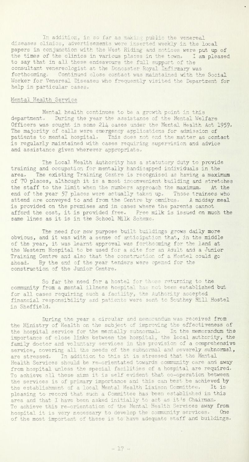 In addition, in so far as leaking public the venereal diseases clinics, advertisements were inserted weekly in the local papers in conjunction with the West Riding and notices were put up of the times of the clinics in various places in the towns I am pleased to say that in all these endeavours the full support of the consultant venereologist at the Doncaster Royal. Infirmary was forthcomings Continued close contact was maintained with the Social Worker for Venereal Diseases who frequently visited the Department for help in particular cases* Mental Health Service Mental health continues to be a growth point in this departments During the year the assistance of the Mental Welfare Officers was sought in some 214 oases under the Mental Health Act 1959* The majority of calls were emergency applications for admission of patients to mental hospital. This dees net end the matter as contact is regularly maintained with cases requiring supervision and advice and assistance given wherever appropriate. The Local Health Authority has a statutory duty to provide training and occupation for mentally handicapped individuals in the area. The existing Training Centre is recognised as having a maximum of ?0 places, although it is a most inconvenient building and stretches the staff to the limit when the numbers approach the maximum* At the end of the year 57 places were actually taken up* Those trainees who attend are conveyed to and from the Centre by omnibus* A midday meal is provided on the premises and in cases where the parents cannot afford the cost, it is provided free. Free milk is issued on much the same lines as it is in the School Milk Scheme* The need for new purpose built buildings grows daily more obvious, and it was with a sense of Anticipation that, in the middle of the year, it was learnt approval was forth©oixdng for the land at the Western Hospital to be used for a site for an Adult and. a Junior Training Centre and also that the construction of a Hostel could go ahead. By the end of the year tenders were opened for the construction of the Junior Centre. So far the need for a hostel for hh >g e returning to the community from a mental illness hospital has not been established but for all cases requiring such a facility, the Authority accepted financial responsibility and patients were sent to Southey Hill Hostel in Sheffield. During the year a circular and memorandum was received from the Ministry of Health on the subject of improving the effectiveness of the hospital service for the mentally subnormal. In the memorandum the importance of close links between the hospital, the local authority, the family doctor and voluntary services in the provision of a comprehensive service, covering all the needs of the subnormal and severely subnormal, are stressed. In addition to this it is stressed that the Mental Health Services should be re-orientated towards community care and away from hospital unless the special facilities of a hospital are required. To achieve all these aims it is self evident that co-operation between the services is of primary importance and. this can best be achieved by the establishment of a 1 :l tfcee* It is pleasing to record that such a Committee has been established in this area and that I have been asked initially to act as it’s Chairman. • this re-orientation of the Mental Health Services away from hospital it is very necessary to develop the community services. One of the most important of these is to have adequate staff and buildings.