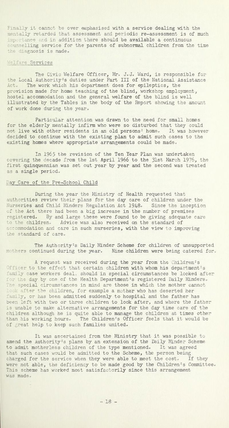 Finally it cannot be over emphasised with a service dealing with the mentally retarded that assessment and periodic re-assessment is of much : lance end in addition there should be available a continuous counselling service for the parents of subnormal children from the time the diagnosis is made® Welfare Services The Civic Welfare Officer, Mr- J.J® Ward, is responsible for the Local Authority’s duties under Part III of the National Assistance Acto The work which his department does for epileptics, the provision made for home teaching of the blind, workshop employment, hostel accommodation and the general welfare of the blind is well illustrated by the Tables in the body of the Report showing the amount of work done during the year® Particular attention was drawn to the need for small homes for the elderly mentally infirm who were so disturbed that they could not live with other residents in an old persons’ home® It was however decided to continue with the existing plan to admit such cases to the existing homes where appropriate arrangements could be made® In 1965 the revision of the Ten Year Plan was undertaken covering the decade from, the 1st April 1966 to the 31st March 1976, the first quinquennian was set out year by year and the second was treated as a single period® Pay Care of the Pre-School Child During the year the Ministry of Health requested that authorities review their plans for the day care of children under the Nurseries and Child Minders Regulation Act 194&» Since the inception of the Act there had been a big increase in the number of premises registered® By and large these were found to be giving adequate care to the children® Advice was also received on the standard of accommodation and care in such nurseries, with the view to improving the standard of care® The Authority’s Daily Minder Scheme for children of unsupported mothers continued during the year. Nine children were being catered for® A request was received during the year from the Children’s Officer to the effect that certain children with whom his department’s family case workers deal, should in special circumstances be looked after for the day by one of the Health Department’s registered Daily Minders® I he special circumstances in mind are those in which the mother cannot. 0 k after the children, for example a mother who has deserted her family, or has been admitted suddenly to hospital and the father has been left with two or three children to look after, and where the father is unable to make alternative arrangements for the day time care of the children although he is quite able to manage the children at times other than his working hours® The Children’s Officer feels that it would be of great help to keep such families united. It was ascertained from the Ministry that it was possible to amend the Authority’s plans by an extension of the Daily Minder Scheme to admit motherless children of the type mentioned® It was agreed that such cases would be admitted to the Scheme, the person being charged for the service when they were able to meet the cost® If they were not able, the deficiency to be made good by the Children’s Committee. This scheme has worked most satisfactorily since this arrangement was made®