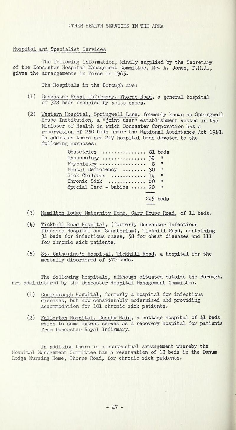 OTHER HEALTH SERVICES IN THE AREA Hospital and. Specialist Services The following information, kindly supplied by the Secretary of the Doncaster Hospital Management Committee, Mr. A. Jones, F.H.A., gives the arrangements in force in 1965- The Hospitals in the Borough are: (1) Doncaster Royal Infirmary, Thome Road, a general hospital of 328 beds occupied by acute cases. (2) Western Hospital, Springwell Lane, formerly known as Springwell House Institution, a ”joint user” establishment vested in the Minister of Health in which Doncaster Corporation has a reservation of 250 beds under the National Assistance Act 1948. In addition there are 207 hospital beds devoted to the following purposes: Obstetrics 81 beds Gynaecology 32 ” Psychiatry 8 ” Mental Deficiency 30 ” Sick Children 14  Chronic Sick 60 ” Special Care - babies 20 ” 245 beds (3) Hamilton Lodge Maternity Home, Carr House Road, of 14 beds. (4) Tickhill Road Hospital, (formerly Doncaster Infectious Diseases Hospital and Sanatorium), Tickhill Road, containing 34 beds for infectious cases, 58 for chest diseases and 111 for chronic sick patients. (5) St. Catherine^ Hospital, Tickhill Road, a hospital for the mentally disordered of 570 beds. The following hospitals, although situated outside the Borough, are administered by the Doncaster Hospital Management Committee. (1) Conisbrough Hospital, formerly a hospital for infectious diseases, but now considerably modernised and providing accommodation for 101 chronic sick patients. (2) Fullerton Hospital, Denaby Main, a cottage hospital of 41 beds which to some extent serves as a recovery hospital for patients from Doncaster Royal Infirmary. In addition there is a contractual arrangement whereby the Hospital Management Committee has a reservation of 18 beds in the Danum Lodge Nursing Home, Thorne Road, for chronic sick patients.