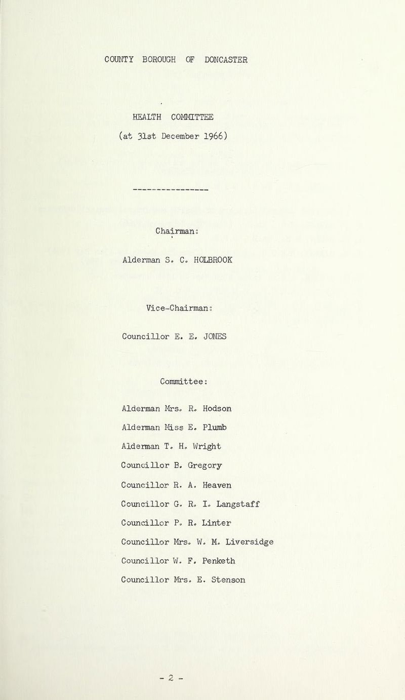 HEALTH COI#IITTEE (at 31st December 1966) Chaiirmians Alderman S. C» HOLBROOK Vice-Chairman s Councillor E. E« JONES Committee: Alderman Mrs., R. Hods on Alderman ttlss E. Plxamb Aide man T, Ho Wright Councillor B. Gregory Councillor R. A. Heaven Councillor G. Ro lo Langstaff CoimdLllor Po R. Linter Councillor Mrso ¥. Mo Liversidge Councillor W. F, Penketh Councillor Mrs, E. Stenson