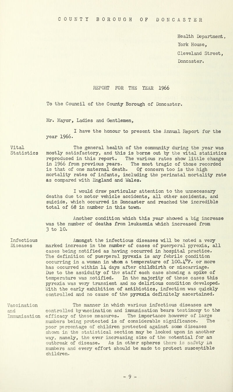 C 0 U N T Y BOROUGH OF DONCASTER Vital Statistics Infectious Diseases Vaccination and Immunisation Health Department, York House, Cleveland Street, Doncaster* REPORT FOR THE YEAR 1966 To the Council of the County Borough of Doncaster. Mr. Mayor, Ladies and Gentlemen, I have the honour to present the Annual Report for the year 1966. The general health of the community during the year was mostly satisfactory, and this is borne out by the vital statistics reproduced in this report. The various rates show little change in 1966 from previous years. The most tragic of those recorded is that of one maternal death. Of concern too is the high mortality rates of infants, including the perinatal mortality rate as compared with England and Wales. I would draw particular attention to the unnecessary deaths due to motor vehicle accidents, all other accidents, and suicide, which occurred in Doncaster and reached the incredible total of 68 in number in this town. Another condition which this year showed a big increase was the nimiber of deaths from leukaemia idiich increased from 3 to 10. Amongst the infectious diseases will be noted a veiy marked increase in the number of cases of puerperal pyrexia, all cases being notified as having occurred in hospital practice. The definition of puerperal pyrexia is any febrile condition occurring in a woman in whom a temperature of 100.4°?* or more has occurred within 14 days after childbirth or miscarriage. Due to the assiduity of the staff each case showing a spike of temperature was notified. In the majority of these cases this pyrexia was very transient and no delirious condition developed. With the early exhibition of antibiotics, infection was quickly controlled and no cause of the pyrexia definitely ascertained. The manner in which various infectious diseases are controlled by vaccination and immimisation bears testimony to the efficacy of these measures. The importance however of large numbers being protected is of considerable significance. The poor percentage of children protected against some diseases shovm in the statistical section may be looked upon in another way, namely, the ever increasing size of the ootential for an outbreak of disease. As in other spheres there is safety in numbers and every effort should be made to protect susceptible children.