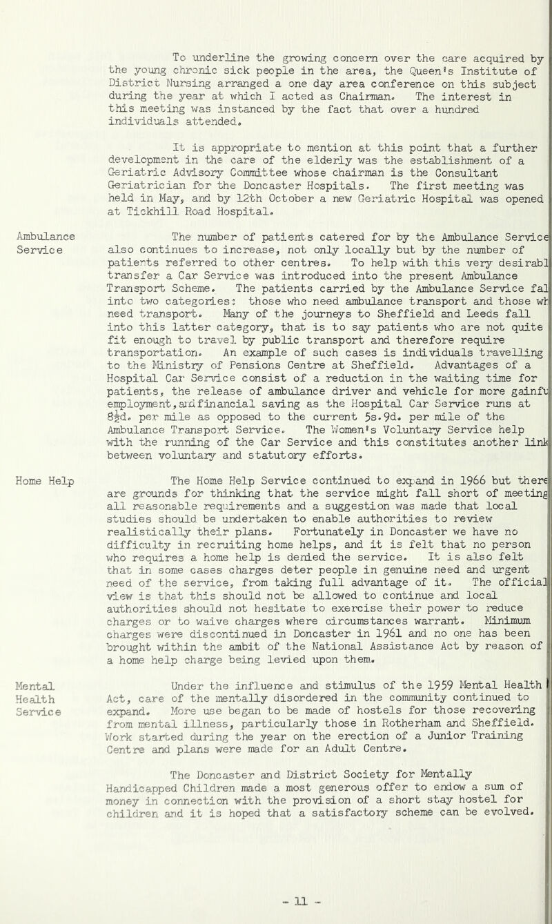 To underline the growing concern over the care acquired by the young chronic sick people in the area, the Queen*s Institute of District Nursing arranged a one day area conference on this subject during the year at which I acted as Chairman^ The interest in this meeting was instanced by the fact that over a hundred individuals attended. Ambulance Servic e Home Help Mental Health Service It is appropriate to mention at this point that a further development in the care of the elderly was the establishment of a Geriatric Advisory Committee whose chairman is the Consultant Geriatrician for the Doncaster Hospitals. The first meeting was held in May, and by 12th October a new Geriatric Hospital was opened at Tiekhill Road Hospital. The number of patients catered for by the Ambulance Service also continues to increase, not only locally but by the number of patients referred to other centres. To help with this very desirabi transfer a Car Service was introduced into the present Ambulance Transport Scheme. The patients carried by the Ambulance Service fal intc two categoriess those who need ambulance transport and those wh need transport. Many of the journeys to Sheffield and Leeds fall into this latter category, that is to say patients who are not quite fit enough to travel by public transport and therefore require transportation. An example of such cases is individuals ti^avelling to the l^Iinistry of Pensions Centre at Sheffield. Advantages of a Hospital Car Service consist of a reduction in the waiting time for patients, the release of ambulance driver and vehicle for more gainfu employment,aixlfillancial saving as the Hospital Car Service runs at S^d. per mile as opposed to the current 5s.9d. per mile of the I Ambulance Transport Service. The Moments Voluntary Service help with the running of the Car Service and this constitutes another link between voluntary and statutory efforts. The Home Help Service continued to expand in 1966 but there are grounds for thinking that the service might fall short of meeting all reasonalle requirements and a suggestion was made that local studies should be undertaken to enable authorities to review realistically their plans. Fortunately in Doncaster we have no | difficulty in recruiting home helps, and it is felt that no person who requires a home help is denied the service. It is also felt that in some cases charges deter people in genuine need and urgent need of the service, from, taking full advantage of it. The official! view is that this should not be allowed to continue and local authorities should not hesitate to exercise their power to reduce charges or to waive charges where circumstances warrant. iliniraum charges were discontinued in Doncaster in 1961 and no one has been brought within the ambit of the National Assistance Act by reason of a home help charge being le^ried upon them. Under the influence and stim.ulus of the 1959 Mental Health Act, care of the mentally disordered in the community cont.inued to expand. More use began to be made of hostels for those recovering from mental illness, particularly those in Rotherham and Sheffield. Work started during the year on the erection of a Junior Training Centre and plans were made for an Adult Centre, The Doncaster and District Society for Mentally Handicapped Children made a most generous offer to endow a siun of money in connection with the provision of a short stay hostel for children an,d it is hoped that a satisfactory scheme can be evolved.