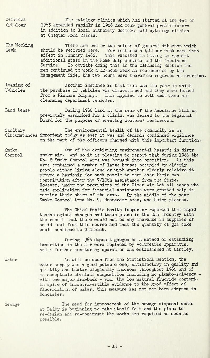 Ceindcal Cytology The Working V/eek Leasing of Vehicles Land Lease Sanitary Circumstances Smoke Control Water 3e\rage The cytology clinics which had started at the end of 1965 expanded rapidly in 1966 and four general practitioners in addition to local authority doctors held cytology clinics at Chequer Road Clinic. There are one or two points of general interest which should be recorded here. For instance a 40-hour week came into effect in January I966. This resulted in having to appoint additional staff in the Home Help Service and the Ambulance Service. To obviate doing this in the Cleansing Section the men continued to work a 42-hour week as recommended by the Management Side, the two hours were therefore regarded as overtime. Another instance is that this was the year in which the purchase of vehicles was discontinued and they were leased from a Finance Company. This applied to both ambulance and cleansing department vehicles. During I966 land at the rear of the Ambulance Station previously earmarked for a clinic, was leased to the Regional Board for the purpose of erecting doctors’ residences. The environmental health of the community is as impo2rtant today as ever it was and demands continued vigilance on the part of the officers charged with this important function. One of the continuing environmental hazards is dirty smoky air. And so it is pleasing to report that during 1966 the No. 8 Smoke Control Area was brought into operation. As this area contained a number of large houses occupied by elderly people either living alone or with another elderly relative, it proved a hardship for such people to meet even their own contribution after the 7/lOth assistance from the State. However, imder the provisions of the Clean Air Act all cases who made application for financial assistance were granted help in meeting their share of the cost. By the middle of the year Smoke Control Area No. 9^ Bessacarr area, was being planned. The Chief Public Health Inspector reported that rapid technological changes had taken place in the Gas Industry with the result that there would not be any increase in supplies of solid fuel from this source and that the quantity of gas coke would continue to diminish. During 1966 deposit gauges as a method of estimating impurities in the air were replaced by volumetric apparatus, and a further monitoring operation was established at Cantley. As will be seen from the Statistical Section, the water supply was a good potable one, satisfactory in quality and qixantity and bacteriologically inocuous throughout 1966 and of an acceptable chemical composition including no plumbo-solvency - v;ith one major drawback - viz. the low natural fluoride content. In spite of incontravertible evidence to the good effect of fluoridation of water, this measure has not yet been adopted in Doncaster. The need for improvement of the sewage disposal works at Balby is beginning to make itself felt and the plans to re-design and re-construct the works are required as soon as possible.