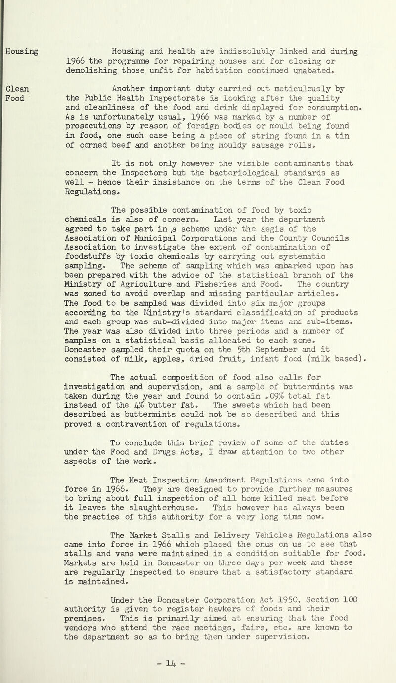 Housing Housing and health are indissolubly linked and during 1966 the programme for repairing houses and for closing or demolishing those unfit for habitation continued unabated. Clean Food It is not only however the visible contaminants that concern the Inspectors but the bacteriological standards as well ~ hence their insistence on the terms of the Clean Food Regulations* The possible contamination of food by toxic chemicals is also of concern* Last year the department agreed to take part in ,a scheme under the aegis of the Association of Municipal Corporations and the County Councils Association to investigate the extent of contamination of foodstuffs by toxic chemicals by carrying out systematic sampling. The scheme of samplirjg which was embarked upon has been prepared with the advice of the statistical branch of the Ministry of Agriculture and Fisheries and Food. The country was zoned to avoid overlap and missing particular articles. The food to be sampled was divided into six major groups according to the Ifeistry^s standard classification of products and each group was sub-divided into major items and sub-items. The year was also divided into three periods and a number of samples on a statistical basis allocated to each zone. Doncaster sampled their quota on the 5th September and it consisted of milk, apples, dried fruit, infant food (milk based). The actual composition of food also calls for investigation and supervision, and a sample of buttermints was taken during the year and found to contain .09/^ total fat instead of the 1+% butter fat. The sweets which had been described as buttermints could not be so described and this proved a contravention of regulations® To conclude this brief review of some of the duties under the Food and Drugs Acts, I draw attention tc txTO other aspects of the work. The Meat Inspection Amendment Regulations came into force in 1966. They are designed to pro’d.de further measures to bring about full inspection of all home killed meat before it leaves the slaughterhouse. This however has always been the practice of this axibhority for a very long time now. The Market Stalls and Delivery Vehicles Regulations also came into force in I966 which placed the onus on us to see that stalls and vans were maintained in a condition suitable for food. Markets are held in Doncaster on three days per week and these are regularly inspected to ensure that a satisfactory standard is maintained. Under the Doncaster Corporation Act 1950> Section 100 authority is given to register hawkers of foods and their premises. This is primarily aimed at ensuring that the food vendors who attend the race meetings, fairs, etc. are Icnown to the department so as to bring them under supervision. Another important duty carried out meticulously by the Public Health Inspectorate is lookirjg after the quality and cleanliness of the food and drink displayed for consumption. As is unfortunately usual, 1966 was marked by a number of nrosecutions by reason of foreign bodies or mould being found in food, one such case being a piece of string found in a tin of corned beef and another being mouldy sausage rolls.