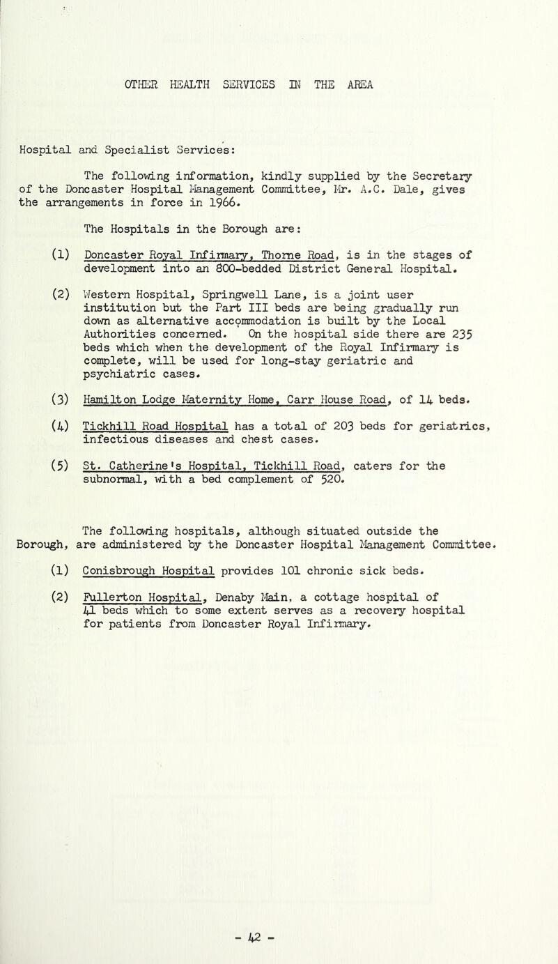 OTHER HEALTH SERVICES Hi THE AREA Hospital and Specialist Services: The following information, kindly supplied by the Secretary of the Doncaster Hospital Ilanagement Committee, Ilr. A.C. Dale, gives the arrangements in fo2:^e in 1966. The Hospitals in the Borough are: (1) Doncaster Royal Inf innary, Thome Road, is in the stages of development into an 800-bedded District General Hospital. (2) V'Jestern Hospital, Springwell Lane, is a joint user institution but the Part III beds are being gradually rim down as alternative accpmmodation is built by the Local Authorities concerned. On the hospital side there are 235 beds which when the development of the Royal Infirmary is complete, will be used for long-stay geriatric and psychiatric cases. (3) Hamilton Lodge I4aternity Home. Carr House Road, of 14 beds. (4) Tickhill Road Hospital has a total of 203 beds for geriatrics, infectious diseases and chest cases. (5) St. Catherine»s Hospital. Tickhill Road, caters for the subnormal, with a bed complement of 520. The following hospitals, although situated outside the Borough, are administered by the Doncaster Hospital Management Committee. (1) Conisbrough Hospital provides 101 chronic sick beds. (2) Fullerton Hospital, Denaby Main, a cottage hospital of 41 beds which to some extent serves as a recovery hospital for patients from Doncaster Royal Ird'irmary.