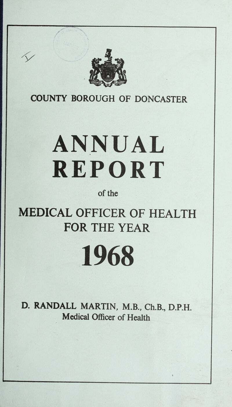 ANNUAL REPORT of the MEDICAL OFFICER OF HEALTH FOR THE YEAR 1968 D. RANDALL MARTIN, M.B., Ch.B., D.P.H. Medical Officer of Health