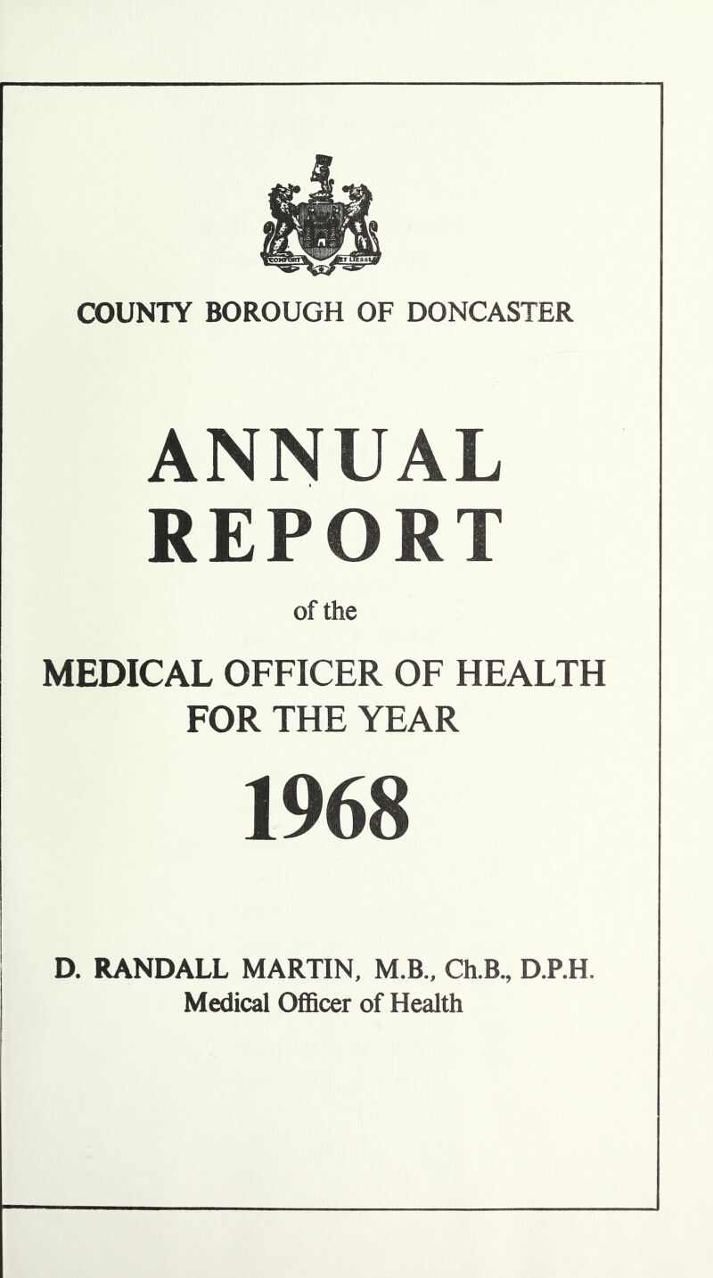 ANNUAL REPORT of the MEDICAL OFFICER OF HEALTH FOR THE YEAR 1968 D. RANDALL MARTIN, M.B., Ch.B., D.P.H. Medical Officer of Health