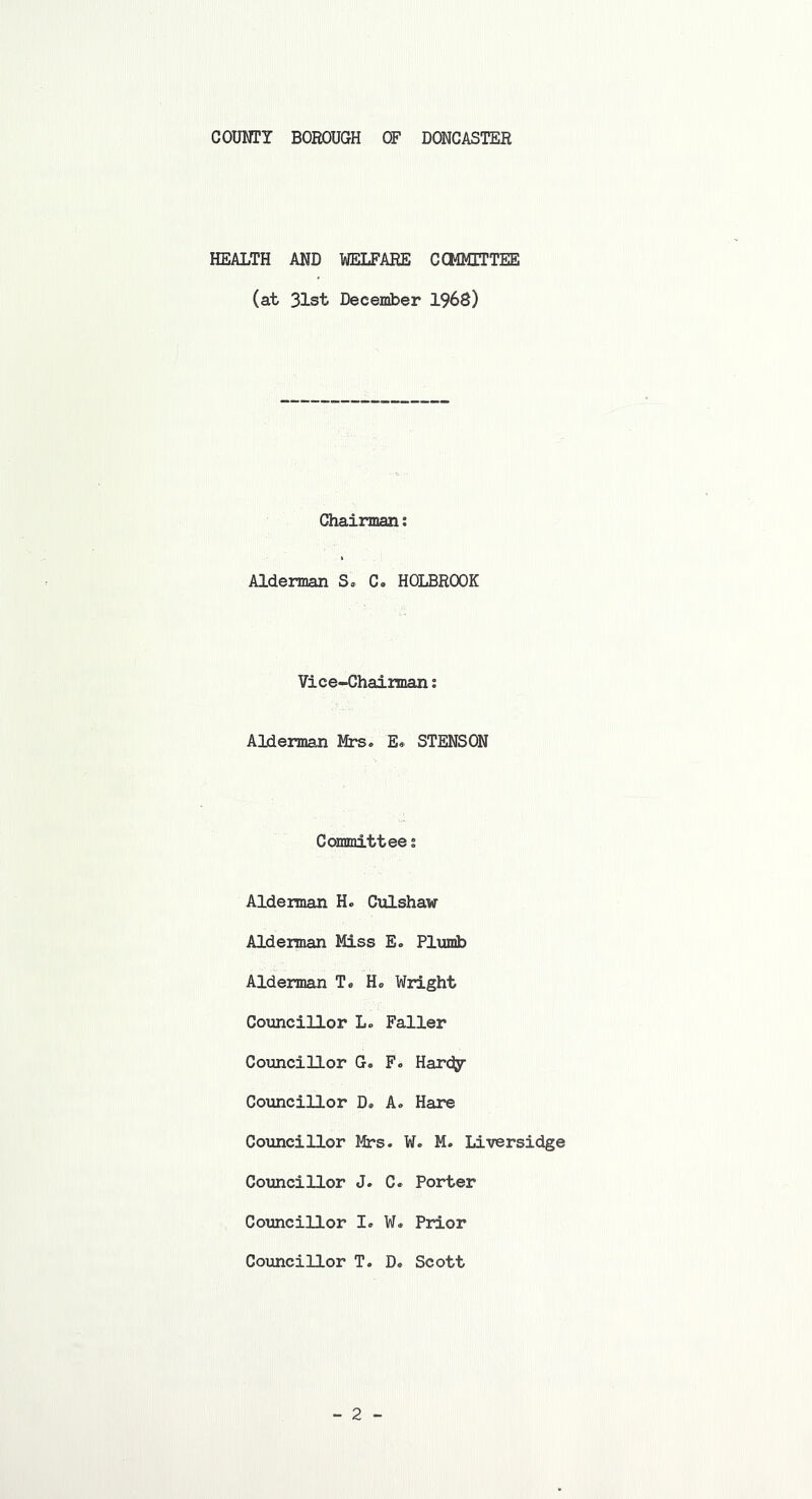 HEALTH AND WELFARE COMMITTEE (at 31st December 1968) Chairman: Alderman S. C. HOLBROOK Vice-Chairman; Alderman Mrs. E, STENSON Committee; Alderman H. Culshaw Alderman Miss E. Plumb Alderman T. H. Wright Councillor L. Faller Councillor G. F. Hardy- Councillor D® A. Hare Councillor Mrs. W. M. Liversidge Councillor J. C. Porter Councillor I. W. Prior Councillor T. D. Scott
