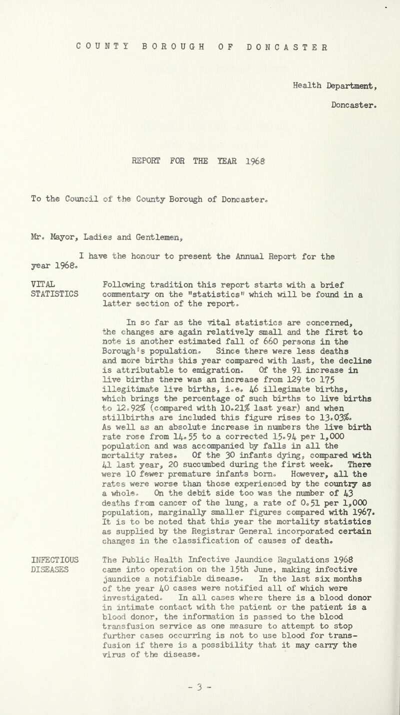 COUNTY BOROUGH OF DONCASTER Health Department, Doncaster. REPORT FOR THE YEAR 1968 To the Council of the County Borough of Doncaster. Mr- Mayor, Ladies and Gentlemen, I have the honour to present the Annual Report for the year 1968. VITAL Following tradition this report starts with a brief STATISTICS commentary on the statistics” which will be found in a latter section of the report. In so far as the vital statistics are concerned, the changes are again relatively small and the first to note is another estimated fall of 660 persons in the BoroughDs population- Since there were less deaths and more births this year compared with last, the decline is attributable to emigration- Of the 91 increase in live births there was an increase from 129 to 175 illegitimate live births, i.e. 46 illegimate births, which brings the percentage of such births to live births to 12-92$ (compared with 10-21$ last year) and when stillbirths are included this figure rises to 13*03$- As well as an absolute increase in numbers the live birth rate rose from 14-55 to a corrected 15-94 per 1,000 population and was accompanied by falls in all the mortality rates- Of the 30 infants dying, compared with 41 last year, 20 succumbed during the first week- There were 10 fewer premature infants bom- However, all the rates were worse than those experienced by the country as a whole- On the debit side too was the number of 43 deaths from cancer of the lung, a rate of 0-51 per 1,000 population, marginally smaller figures compared with 1967- It is to be noted that this year the mortality statistics as supplied by the Registrar General incorporated certain changes in the classification of causes of death* INFECTIOUS The Public Health Infective Jaundice Regulations 1968 DISEASES came into operation on the 1.5th June, making infective jaundice a notifiable disease- In the last six months of the year 40 cases were notified all of which were investigated- In all cases where there is a blood donor in intimate contact with the patient or the patient is a blood donor, the information is passed to the blood transfusion service as one measure to attempt to stop further cases occurring is not to use blood for trans- fusion if there is a possibility that it may carry the virus of the disease.