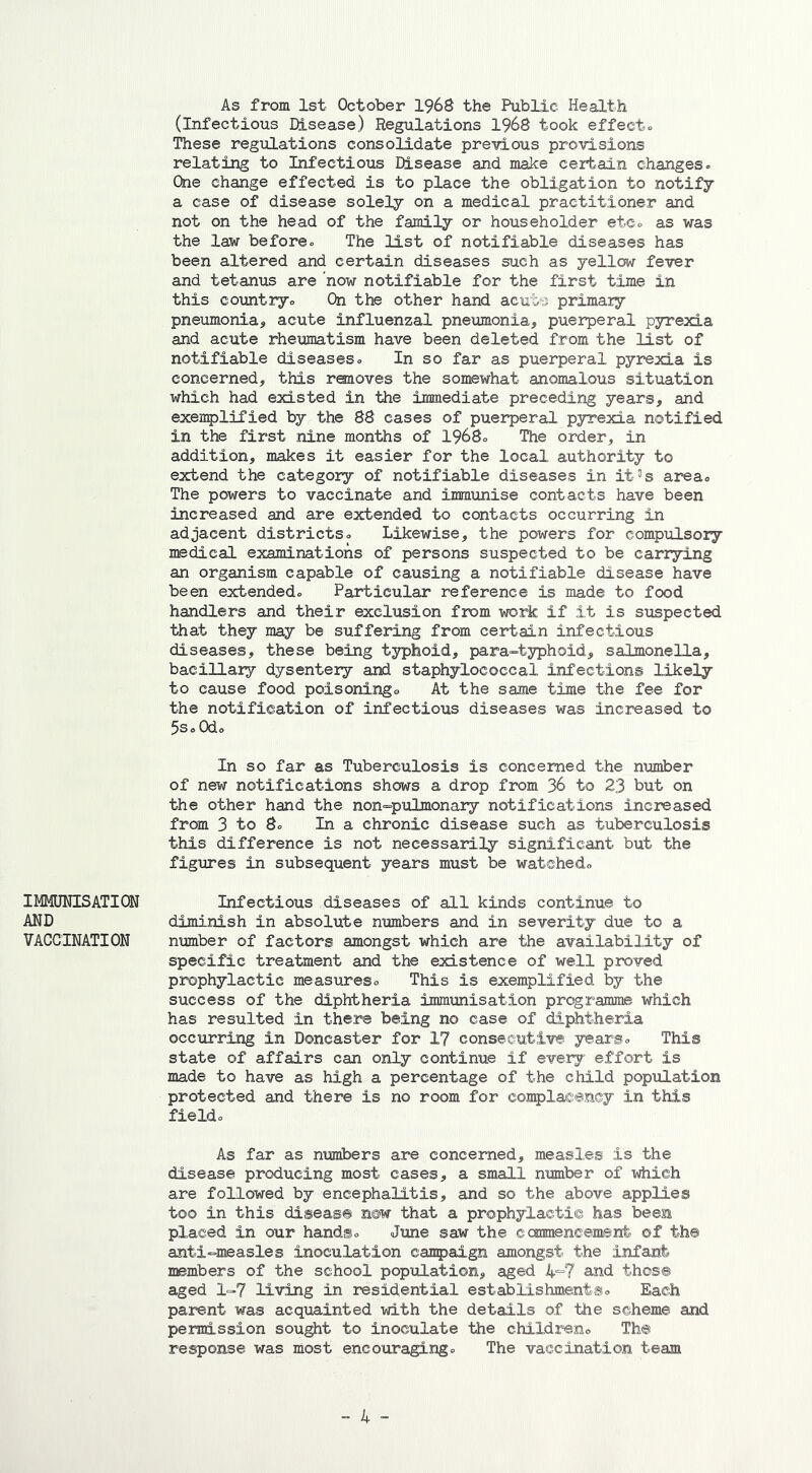 IMMUNISATION AND VACCINATION As from 1st October 1968 the Public Health (Infectious Disease) Regulations 1968 took effect. These regulations consolidate previous provisions relating to Infectious Disease and make certain changes. One change effected is to place the obligation to notify a case of disease solely on a medical practitioner and not on the head of the family or householder etc. as was the law before. The list of notifiable diseases has been altered and certain diseases such as yellow fever and tetanus are now notifiable for the first time in this country. On the other hand acute primary pneumonia, acute influenzal pneumonia, puerperal pyrexia and acute rheumatism have been deleted from the list of notifiable diseases. In so far as puerperal pyrexia is concerned, this rsaoves the somewhat anomalous situation which had existed in the immediate preceding years, and exemplified by the 88 cases of puerperal pyrexia notified in the first nine months of 1968. The order, in addition, makes it easier for the local authority to extend the category of notifiable diseases in it3s area. The powers to vaccinate and immunise contacts have been increased and are extended to contacts occurring in adjacent districts. Likewise, the powers for compulsory medical examinations of persons suspected to be carrying an organism capable of causing a notifiable disease have been extended. Particular reference is made to food handlers and their exclusion from work if it is suspected that they may be suffering from certain infectious diseases, these being typhoid, para-typhoid, salmonella, bacillary dysentery and staphylococcal infections likely to cause food poisoning® At the same time the fee for the notification of infectious diseases was increased to 5s. Od. In so far as Tuberculosis is concerned the number of new notifications shows a drop from 36 to 23 but on the other hand the non-pulmonary notifications increased from 3 to 8. In a chronic disease such as tuberculosis this difference is not necessarily significant but the figures in subsequent years must be watched. Infectious diseases of all kinds continue to diminish in absolute numbers and in severity due to a number of factors amongst which are the availability of specific treatment and the existence of well proved prophylactic measures. This is exemplified by the success of the diphtheria immunisation programme which has resulted in there being no case of diphtheria occurring in Doncaster for 17 consecutive years. This state of affairs can only continue if every effort is made to have as high a percentage of the child population protected and there is no room for complacency in this field. As far as numbers are concerned, measles is the disease producing most cases, a small number of which are followed by encephalitis, and so the above applies too in this disease now that a prophylactic has been placed in our hands. June saw the commencement ©f the anti-measles inoculation campaign amongst the infant members of the school population, aged 4=7 and those aged 1-7 living in residential establishments. Each parent was acquainted with the details of the scheme and permission sought to inoculate the children. The response was most encouraging. The vaccination team