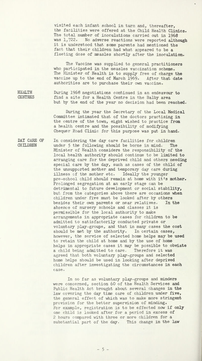 HEALTH CENTRES DAT CARE CHILDREN visited each infant school in turn and, thereafter, the facilities were offered at the Child Health Clinics. The total number of inoculations carried out in 1968 was 1^722« No adverse reactions were reported although it is understood that some parents had mentioned the fact that their children had what appeared to be a fleeting dose of measles shortly after the inoculation® The Vaccine was supplied to general practitioners who participated in the measles vaccination schemes The Minister of Health is to supply free of charge the vaccine up to the end of March 1969® After that date authorities are to purchase their own vaccine® During I960 negotiations continued in an endeavour to find a site for a Health Centre in the Balby area but by the end of the year no decision had been reached. During the year the Secretary of the Local Medical Committee intimated that of the doctors practising in the centre of the town, eight wished to practice from a health centre and the possibility of modifying Chequer Road Clinic for this purpose was pub in hand® OF In considering the day care facilities for children under 5 the following should be borne in mind® The Minister of Health considers the responsibility of the local health authority should continue to be limited to arranging care for the deprived child and others needing special care by the day, such as cases of the child of the unsupported mother and temporary day care during illness ®£ the mother etc® Ideally the younger pre-school child should remain at home with it®s mother® Prolonged segregation at an early stage can be detrimental, to future development or social stability, but from the categories above there are occasions when children under five must be looked after by others besides their own parents or near relatives® In the absence of nursery schools and classes if is permissible for the local authority to make arrangements in appropriate cases for children to be admitted to satisfactorily conducted private or voluntary play-groups, and that in many cases the cost should be met by the authority® In certain cases, however, the service of selected home helps may be used to retain the child at home and by the use of home helps in appropriate cases it may be possible to obviate a child being admitted to care® Therefore it was agreed that both voluntary play-groups and selected home helps should be used in looking after deprived children after investigating the circumstances in each case® In so far as voluntary play-groups and minders were concerned, section 60 of the Health Services and Public Health Act brought about several changes in the law covering the day time care of children under five, the general effect of which was to make more stringent provision for the better supervision of minding* For example, registration is to be effected now if only one child is looked after for a period in excess of 2 hours compared with three or more children for a substantial part of the day® This change in the law