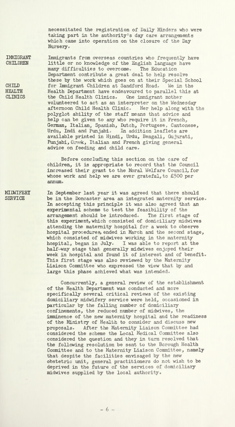 IMMIGRANT CHILDREN CHILD HEALTH CLINICS MIDWIFERY SERVICE necessitated the registration of Daily Minders who were taking part in the authority’s day care arrangements which came into operation on the closure of the Day Nursery* Immigrants from overseas countries who frequently have little or no knowledge of the English language have many difficulties to overcome* The Education Department contribute a great deal to help resolve these by the work which goes on at their Special School for Immigrant Children at Sandford Road* We in the Health Department have endeavoured to parallel this at the Child Health Clinics* One immigrant mother volunteered to act as an interpreter on the Wednesday afternoon Child Health Clinic* Her help along with the polyglot ability of the staff means that advice and help can be given to any who require it in French, German, Italian, Spanish, Dutch, Portugese, Cantonese, Urdu, Indi and Punjabi* In addition leaflets are available printed in Hindi, Urdu, Bengali, Gujarati, Punjabi, Greek, Italian and French giving general advice on feeding and child care* Before concluding this section on the care of children, it is appropriate to record that the Council increased their grant to the Moral Welfare Council, for whose work and help we are ever grateful,to £500 per annum* In September last year it was agreed that there should be in the Doncaster area an integrated maternity service* In accepting this principle it was also agreed that an experimental scheme to test the feasibility of the arrangement should be introduced* The first stage of this experiment, which consisted of domiciliary midwives attending the maternity hospital for a week to observe hospital procedures, ended in March and the second stage, which consisted of midwives working in the maternity hospital, began in July* I was able to report at the half-way stage that generally midwives enjoyed their week in hospital and found it of interest and of benefit* This first stage was also reviewed by the Maternity Liaison Committee who expressed the view that by and large this phase achieved what was intended* Concurrently, a general review of the establishment of the Health Department was conducted and more specifically several critical reviews of the existing domiciliary midwifery service were held, occasioned in particular by the falling number of domiciliary confinements, the reduced number of midwives, the imminence of the new maternity hospital and the readiness of the Ministry of Health to consider and discuss new proposals* After the Maternity Liaison Committee had considered the scheme the Local Medical Committee also considered the question and they in turn resolved that the following resolution be sent to the Borough Health Committee and to the Maternity Liaison Committee, namely that despite the facilities envisaged by the new obstetric unit, general practitioners do not wish to be deprived in the future of the services of domiciliary midwives supplied by the local authority*