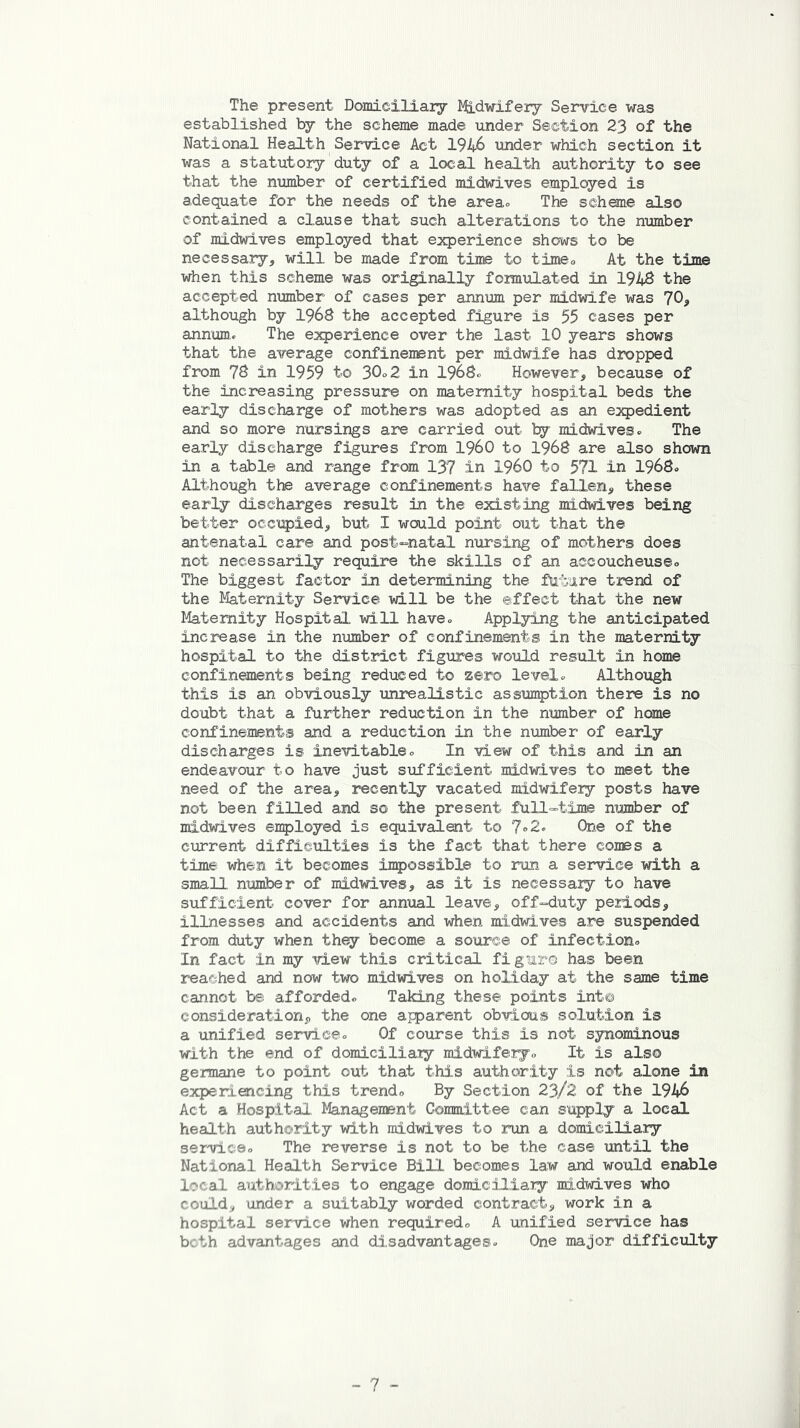 The present Domiciliary Midwifery Service was established by the scheme made under Section 23 of the National Health Service Act 1946 under which section it was a statutory duty of a local health authority to see that the number of certified midwives employed is adequate for the needs of the area* The scheme also contained a clause that such alterations to the number of midwives employed that experience shows to be necessary, will be made from time to time. At the time when this scheme was originally formulated in 1948 the accepted number of cases per annum per midwife was 70, although by 1968 the accepted figure is 55 cases per annum. The experience over the last 10 years shows that the average confinement per midwife has dropped from 78 in 1959 to 30o2 in 1968. However, because of the increasing pressure on maternity hospital beds the early discharge of mothers was adopted as an expedient and so more nursings are carried out by midwives. The early discharge figures from I960 to 1968 are also shown in a table and range from 137 in I960 to 571 in 1968. Although the average confinements have fallen, these early discharges result in the existing midwives being better occupied, but I would point out that the antenatal care and post-natal nursing of mothers does not necessarily require the skills of an accoucheuse. The biggest factor in determining the future trend of the Maternity Service will be the effect that the new Maternity Hospital will have. Applying the anticipated increase in the number of confinements in the maternity hospital to the district figures would result in home confinements being reduced to zero level. Although this is an obviously unrealistic assumption there is no doubt that a further reduction in the number of home confinements and a reduction in the number of early discharges is inevitable. In view of this and in an endeavour to have just sufficient midwives to meet the need of the area, recently vacated midwifery posts have not been filled and so the present full-time number of midwives employed is equivalent to 7»2. One of the current difficulties is the fact that there comes a time when it becomes impossible to run a service with a small number of midwives, as it is necessary to have sufficient cover for annual leave, off-duty periods, illnesses and accidents and when midwives are suspended from duty when they become a source of infection. In fact in my view this critical figure has been reached and now two midwives on holiday at the same time cannot be afforded. Taking these points into consideration, the one apparent obvious solution is a unified service. Of course this is not synominous with the end of domiciliary midwifery. It is also germane to point out that this authority is not alone in experiencing this trend. By Section 23/2 of the 1946 Act a Hospital. Management Committee can supply a local health authority with midwives to run a domiciliary service. The reverse is not to be the case until the National Health Service Bill becomes law and would enable local authorities to engage domiciliary midwives who could, under a suitably worded contract, work in a hospital service when required. A unified service has both advantages and disadvantages. One major difficulty