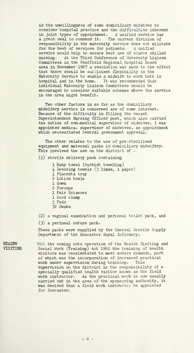 is the unwillingness of some domiciliary midwives to consider hospital practice and the difficulties inherent in joint types of appointment. A unified service has a great deal to commend it. The current division of responsibility in the maternity service does not militate for the best of services for patients. A unified service would help to ensure best use of scarce skilled nursing. At the Third Conference of Maternity Liaison Committees in the Sheffield Regional Hospital Board area in November'196? a resolution was made to the effect that there should be sufficient flexibility in the Maternity Service to enable a midwife to work both in hospital and in the home. It was recommended that individual Maternity Liaison Committees should be encouraged to consider suitable schemes where the service in the area might benefit. Two other factors in so far as the domiciliary midwifery service is concerned are of some interest. Because of the difficulty in filling the vacant Superintendent Nursing Officer post, which also carried the duties of non^medical supervisor of midwives9 I was appointed medical supervisor of midwives, an appointment which necessitated central government approval. The other relates to the use of pre-sterilised equipment and maternal packs in domiciliary midwifery. This involved the use on the district of - (1) sterile delivery pack containing 1 Baby towel (turkish towelling) 4 Dressing towels (3 linen, 1 paper) 1 Placenta tray 2 Lotion bowls 1 Gown 2 Forceps 1 Pair Scissors 1 Cord clamp 3 Pads 32 Swabs (2) a vaginal examination and perineal toilet pack, and (3) a perineal suture pack. These packs were supplied by the Central Sterile Supply Department of the Doncaster Royal Infirmary. HEALTH VISITING With the coming into operation of the Health Visiting and Social Work (Training) Act 1962 the training of health visitors was reorientated to meet modern demands,, part of which was the incorporation of increased practical work under supervision during training. This supervision on the district is the responsibility of a specially qualified health visitor known as the field work instructor. As the practical work is now usually carried out in the area of the sponsoring authority, it was decided that a field work instructor be appointed for Doncaster.