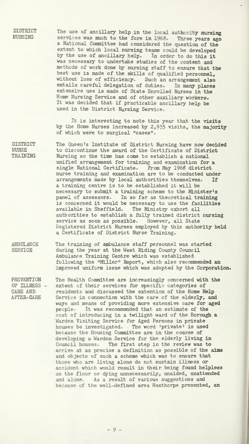DISTRICT NURSING DISTRICT NURSE TRAINING AMBULANCE SERVICE PREVENTION OF ILLNESS - CARE AND AFTER-CARE The use of ancillary help in the local authority nursing serv±©®g was mush to the fore in 1968® Three years ago a National Committee had considered the question of the extent to which local nursing teams could be developed by the use of ancillary help. In order to do this it was necessary to undertake studies of the content and methods of work done by nursing staff to ensure that the best use is made of the skills of qualified personnel, without loss of efficiencyo Such an arrangement also entails careful delegation of duties® In many places extensive use is made of State Enrolled Nurses in the Home Nursing Service and of other auxiliary workers® It was decided that if practicable ancillary help be used in the District Nursing Service® It is interesting to note this year that the visits by the Home Nurses increased by 2,955 visits, the majority of which were to surgical cases® The Queen5s Institute of District Nursing have now decided to discontinue the award of the Certificate of District Nursing so the time has come to establish a national unified arrangement for training and examination for a single National Certificate® From May 1968 district nurse training and examination are to be conducted under arrangements made by local authorities themselves® If a training centre is to be established it will be necessary to submit a training scheme to the Minister's panel of assessors® In so far as theoretical training is concerned it would be necessary to use the facilities available in Sheffield® The Ministry exhort all authorities to establish a fully trained district nursing service as soon as possible® However, all State Registered District Nurses employed by this authority held a Certificate of District Nurse Training® The training of ambulance staff personnel was started during the year at the West Riding County Council Ambulance Training Centre which was established following the Miller» Report, which also recommended an improved uniform issue which was adopted by the Corporation® The Health Committee are increasingly concerned with the extent of their services for specific categories of residents and discussed the extention of the Home Help Service in connection with the care of the elderly, and ways and means of providing more extensive care for aged people® It was recommended that an estimate of the cost of introducing in a twilight ward of the Borough a Warden Visiting Service for Aged Persons in private houses be investigated® The word 'private5 is used because the Housing Committee are in the course of developing a Warden Service for the elderly living in Council houses® The first step in the review was to arrive at as precise a definition as possible of the aims and objects of such a scheme which was to ensure that those who are living alone do not sustain illness or accident which would result in their being found helpless on the floor or dying unnecessarily, unaided, unattended and alone® As a result of various suggestions and because of the well-defined area Hexthorpe presented, an