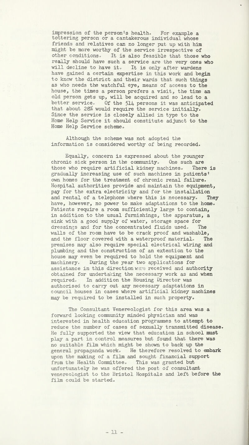 impression of the personas healths For example a tottering person or a cantakerous individual whose friends and relatives can no longer put up with him might be more worthy of the service irrespective of other conditions. It is also feasible that those who really should have such a service are the very ones who will decline to have it. It is only after wardens have gained a certain expertise in this work and begin to know the district and their wards that such things as who needs the watchful eye, means of access to the house, the times a person prefers a visit, the time an old person gets up, will be acquired and so lead to a better serviceo Of the 514 persons it was anticipated that about 28fo would require the service initially. Since the service is closely allied in type to the Home Help Service it should constitute adjunct to the Hone Help Service scheme<> Although the scheme was not adopted the information is considered worthy of being recorded. Equally, concern is expressed about the younger chronic sick person in the community. Che such are those who require artificial kidney machines. There is gradually increasing use of such machines in patients8 own homes for the treatment of chronic renal failure. Hospital authorities provide and maintain the equipment, pay for the extra electricity and for the installation and rental of a telephone where this is necessary. They have, however, no power to make adaptations to the home. Patients require a room sufficiently large to contain, in addition to the usual furnishings, the apparatus, a sink with a good supply of water, storage space for dressings and for the concentrated fluids used. The walls of the room have to be crack proof and washable, and the floor covered with a waterproof material. The premises may also require special electrical wiring and plumbing and the construction of an ext@nti.on to the house may even be required to hold the equipment and machinery. During the year two applications for assistance in this directionwssr® received and authority obtained for undertaking the neeessaiy work as and when required. In addition the Housing Director was authorised to carry out any necessary adaptations in council houses in cases where artificial kidney machines may be required to be installed in such property. The Consultant Venereologist for this area was a forward looking community minded physician and was interested in health education programmes to attempt to reduce the number of cases of sexually transmitted disease. He fully supported the view that education in school must play a part in control measures but found that there was no suitable film which might be shown to back up the general propaganda work. He therefore resolved to embark upon the making of a film and sought financial support from the Health Committee. This was granted but unfortunately he was offered the post of consultant venereologist to the Bristol Hospitals and left before the film could be started.