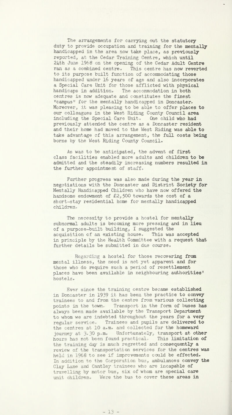 The arrangements for carrying out the statutory duty to provide occupation and training for the mentally handicapped in the area now take place, as previously reported, at the Cedar Training Centre, which until 24th June 1968 on the opening of the Cedar Adult Centre ran as a combined centre» This centre has now reverted to its purpose built function of accommodating those handicapped under 16 years of age and also incorporates a Special Care Unit for those afflicted with physical handicaps in addition* The accommodation in both centres is now adequate and constitutes the finest 'campus,s for the mentally handicapped in Doncastero Moreover, it was pleasing to be able to offer places to our colleagues in the West Riding County Council area including the Special Care Unito Che child wh@ had previously attended the centre as a Doncaster resident and their hone had moved to the West Riding was able to take advantage of this arrangement, the full costs being borne by the West Riding County Council* As was to be anticipated, the advent of first class facilities enabled more adults and children to be admitted and the steadily increasing numbers resulted in the further appointment of staff* Further progress was also made during the year in negotiations with the Doncaster and District Society for Mentally Handicapped Children who have now offered the handsome endowment of £2,500 towards the cost of a short-stay residential home for mentally handicapped children* The necessity to provide a hostel for mentally subnormal adults is becoming more pressing and in lieu of a purpose-built building, I suggested the acquisition of an existing house* This was accepted in principle by the Health Committee with a request that further details be submitted in due course* Regarding a hostel for those recovering from mental illness, the need is not yet apparent and for those who do require such a period of resettlement places have been available in neighbouring authorities' hostels* Ever since the training centre became established in Doncaster in 1939 it has been the practice to convey trainees to and from the centre from various collecting points in the town* Transport in the form of buses has always been made available by the Transport Department to whom we are indebted throughout the years for a very regular service* Trainees and pupils are delivered to the centres at 10 a*m„ and collected for the homeward journey at 3° 30 p»m» Unfortunately, transport at other hours has not been found practical* This limitation of the training day is much regretted and consequently a review of the transportation services for the centres was held in 1968 to see if improvements could be effected. In addition to the Corporation bus, ambulances convey the Clay Lane and Cantley trainees who are incapable of travelling by motor bus, six; of whom are special care unit children* Were the bus to cover these areas in