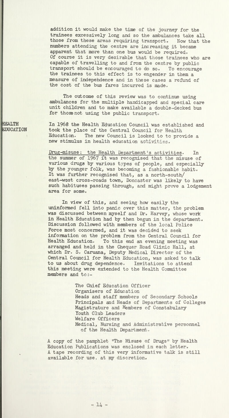 addition it would make the time of the journey for the trainees excessively long and so the ambulances take all those from these areas requiring transport. Now that the numbers attending the centre are increasing it became apparent that more than one bus would be required. Of course it is very desirable that those trainees who are capable of travelling to and from the centre by public transport should be encouraged to do so. To encourage the trainees to this effect is to engender in them a measure of independence and in these cases a refund of the cost of the bus fares incurred is made. The outcome of this review was to continue using ambulances for the multiple handicapped and special care unit children and to make available a double-decked bus for those not using the public transport® HEALTH In I96S the Health Education Council was established and EDUCATION took the place of the Central Council for Health Education. The new Council is looked to to provide a new stimulus in health education activities® Drug-misuse; the Health Department’s activities. In the summer of 196? it was recognised that the misuse of various drug® by various types of people, and especially by the younger folk, was becoming a fashionable habit. It was further recognised that, as a north-south/ east-west cross-roads town, Doncaster was likely to have such habituees passing through, and might prove a lodgement area for some. In view of this, and seeing how easily the uninfo me d fell into panic over this matter, the problem was discussed between myself and Dr. Harvey, whose work in Health Education had by then begun in the department. Discussion followed with members of the local Police Force most concerned, and it was decided to seek information on the problem from the Central Council for Health Education. To this end an evening meeting was arranged and held in the Chequer Road Clinic Hall, at which Dr. S. Caruana, Deputy Medical Director of the Central Council for Health Education, was asked to talk to us about drug dependence. Invitations to attend this meeting were extended to the Health Committee members and t@s- The Chief Education Officer Organisers of Education Heads and staff members of Secondary Schools Principals and Heads of Departments of Colleges Magistrature and Members of Constabulary Youth Club Leaders I Welfare Officers Medical, Nursing and Administrative personnel of the Health Department. A copy of the pamphlet The Misuse of Drugs by Health Education Publications was enclosed in each letter. A tape recording of this very informative talk is still available for use, at my discretion.