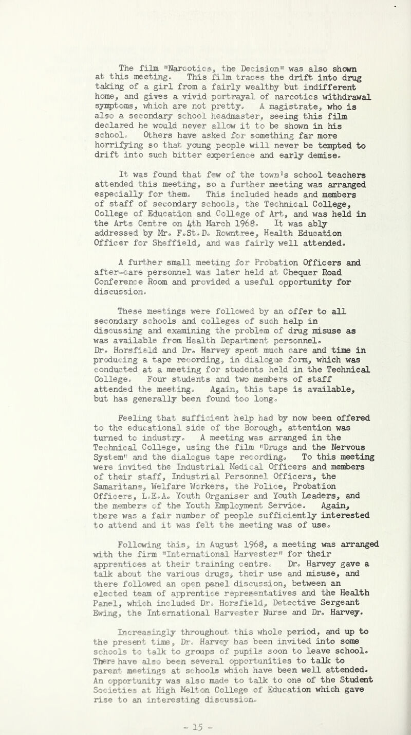 The film Narcotics, the Decision was also shown at this meeting. This film traces the drift into drug taking of a girl from a fairly wealthy but indifferent home, and gives a vivid portrayal of narcotics withdrawal symptoms, which are not pretty,. A magistrate, who is also a secondary school headmaster, seeing this film declared he would never allow it to be shown in his school* Others have asked for something far more horrifying so that young people will never be tempted to drift into such bitter experience and early demise* It was found that few of the townss school teachers attended this meeting, so a further meeting was arranged especially for them* This included heads and members of staff of secondary schools, the Technical College, College of Education and College of Art, and was held in the Arts Centre on 4th March 196$° It was ably addressed by Mr* FoSt.B* Eowntree, Health Education Officer for Sheffield, and was fairly well attended* A further small meeting for Probation Officers and after-care personnel was later held at Chequer Road Conference Room and provided a useful opportunity for discussion* These meetings were followed by an offer to all secondary schools and colleges of such help in discussing and examining the problem of drug misuse as was available from Health Department personnel* Dr* Horsfield and Dr0 Harvey spent much care and time in producing a tape recording, in dialogue form, which was conducted at a meeting for students held in the Technical College* Four students and two members of staff attended the meeting* Again, this tape is available, but has generally been found too long* Feeling that sufficient help had by now been offered to the educational side of the Borough, attention was turned to industry* A meeting was arranged in the Technical College, using the film Drugs and the Nervous System1 and the dialogue tape recording* To this meeting were invited the Industrial Medical Officers and members of their staff. Industrial Personnel Officers, the Samaritans, Welfare Workers, the Police, Probation Officers, L*E*A* Youth Organiser and Youth Leaders, and the members ©f the Youth Employment Service* Again, there was a fair number of people sufficiently interested to attend and it was felt the meeting was of use* Following this, in August I960, a meeting was arranged with the firm International Harvester for their apprentices at their training centre* Dr* Harvey gave a talk about the various drugs, their use and misuse, and there followed an open panel discussion, between an elected team of apprentice representatives and the Health Panel, which included Dr* HorsfieId, Detective Sergeant Ewing, the International Harvester Nurse and Dr* Harvey. Increasingly throughout this whole period, and up to the present time, D.r» Harvey has been invited into some schools tc talk to groups of pupils soon to leave school* There have also been several opportunities to talk to parent meetings at schools which have been well attended. An opportunity was also made to talk to one of the Student So< Lei ie at High Melton College of Education which gave rise to an interesting discussion*