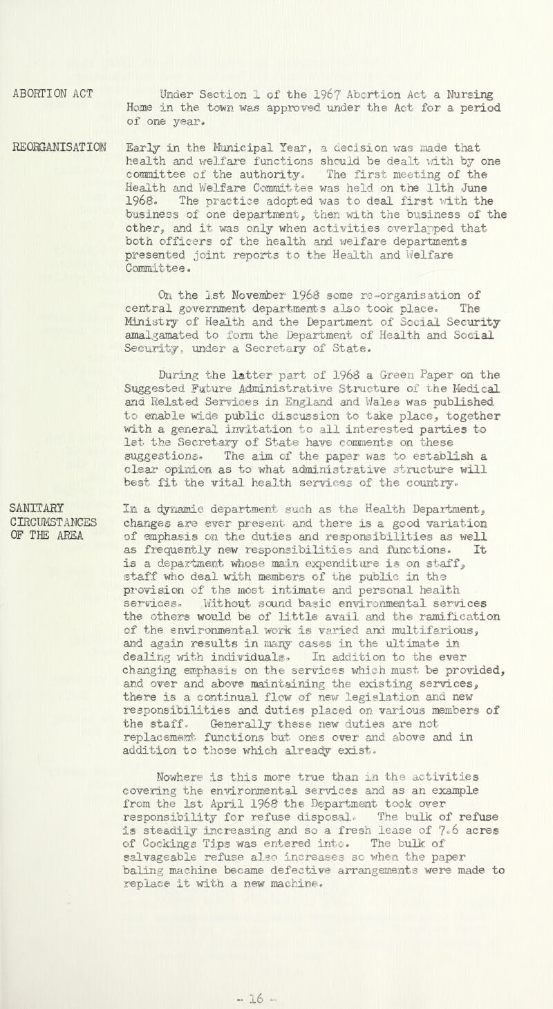 ABORTION ACT REORGANISATION SANITARY CIRCUMSTANCES OF THE AREA Under Section 1 of the 196? Abortion Act a Nursing Home in the tom was approved under the Act for a period of one year* Early in the Municipal Year, a decision was made that health and welfare functions should be dealt with by one committee of the authority* The first meeting of the Health and Welfare Committee was held on the 11th June 1968o The practice adopted was to deal first with the business of one department* then with the business of the other* and it was only when activities overlapped that both officers of the health and welfare departments presented joint reports to the Health and Welfare Committee. On the 1st November 1968 some rs-organisation of central government departments also took place* The Ministry of Health and the Department of Social Security amalgamated to form the Department of Health and Social Security, under a Secretary of State. During the latter part of 1968 a Green Paper on the Suggested Future Administrative Structure of the Medical and Related Services in England and Wales was published to enable wide public discussion to take place* together with a general invitation to all interested parties to let the Secretary of State have comments on these suggestions. The aim of the paper was to establish a clear opinion as to what administrative structure will best fit the vital, health services of the country* In a dynamic department such as the Health Department* changes are ever present and there is a good variation of emphasis on the duties and responsibilities as well as frequently new responsibilities and functions. It is a department whose main expenditure is on staff* staff who deal with members of the public in the provision of the most intimate and personal health services* .Without sound basic environmental services the others would be of little avail and the ramification of the environmental work is varied and multifarious* and again results in many cases in the ultimate in dealing with individuals. In addition to the ever changing emphasis on the services which must be provided* and over and above maintaining the existing services* there is a continual flow of new legislation and new responsibilities and duties placed on various members of the staff* Generally these new duties are not replacement functions but ones over and above and in addition to those which already exist* Nowhere is this more true than in the activities covering the environmental services and as an example from the 1st April 1968 the Department took over responsibility for refuse disposal* The bulk of refuse is steadily increasing and so a fresh lease of Yc-6 acres of Cookings Tips was entered into. The bulk of salvageable refuse also increases so when the paper baling machine became defective arrangements were made to replace it with a new machine.
