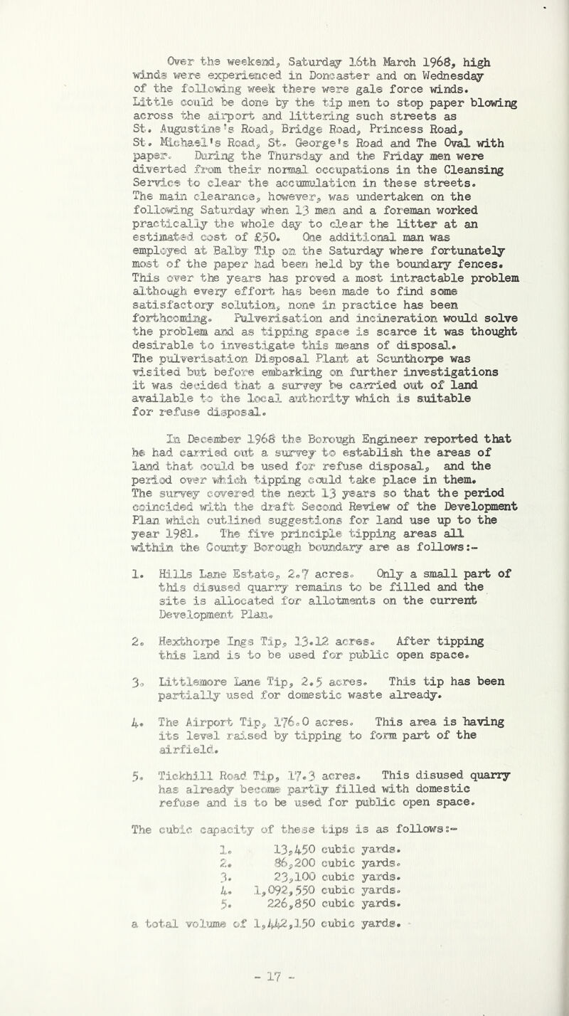 Over the weekend., Saturday 16th March 1968, high winds were experienced in Doncaster and on Wednesday of the following week there were gale force winds. Little could be done by the tip men to stop paper blowing across the airport and littering such streets as St. Augustine’s Road, Bridge Road, Princess Road, St. Michael’s Road, St. George’s Road and The Oval with paper* During the Thursday and the Friday men were diverted from their normal occupations in the Cleansing Service to clear the accumulation in these streets. The main clearance, however, was undertaken on the following Saturday when 13 men and a foreman worked practically the whole day to clear the litter at an estimated cost of £50. One additional man was employed at BaTby Tip on the Saturday where fortunately most of the paper had been held by the boundary fences. This over the years has proved a most intractable problem although every effort has been made to find some satisfactory solution, none in practice has been forthcoming. Pulverisation and incineration would solve the problem and as tipping space is scarce it was thought desirable to investigate this means of disposal!,. The pulverisation Disposal Plant at Scunthorpe was visited but before embarking on further investigations it was decided that a survey b© carried, out of land available to the local authority which is suitable for refuse disposal. In December 1968 the Borough Engineer reported that he had carried out a survey to establish the areas of land that could be used for refuse disposal, and the period over which tipping could take place in them. The survey covered the next 13 years so that the period coincided with the draft Second Review of the Development Plan which outlined suggestions for land use up to the year 1981. The five principle tipping areas all within the County Borough boundary are as follows 1. Hills Lane Estate, 2*7 acres. Only a small part of this disused quarry remains to be filled and the site is allocated for allotments on the current Development Plan. 2. Hexfchorpe Ings Tip, 13.12 acres. After tipping this land is to be used for public open space. 3„ Littlemore Lane Tip, 2.5 acres. This tip has been partially used for domestic waste already. 4. The Airport Tip, 176.0 acres. This area is having its level raised by tipping to form part of the airfield. 5. Tickhill Road, Tip, 17.3 acres. This disused quarry has already become partly filled with domestic refuse and is to be used for public open space. The cubic capacity of these tips is as follows 1. 13,450 2. 86,200 3. 23,100 4. .1,092,550 5. 226,850 a total volume of 1,442,150 cubic yards, cubic yards, cubic yards, cubic yards, cubic yards. cubic yards.