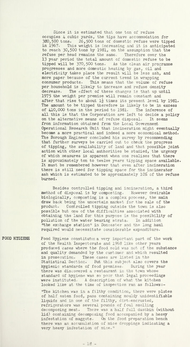 FOOD HYGIENE Since it is estimated that one ton of refuse occupies 4 cubic yards, the tips have accommodation for 380,500 tonso 26,500 tons of domestic refuse were tipped in 196?o This weight is increasing and it is anticipated to reach 30,500 tons by 1981, on the assumption that the refuse per head remains the same. Therefore over the 13 year period the total amount of domestic refuse to be tipped will be 370,500 tons. As the clean air programme progresses and more domestic heating by gas, oil and electricity takes place the result will be less ash, and more paper because of the current trend in wrapping consumer products This means that the volume of refuse per household is likely to increase and refuse density decrease.. The effect of these changes is that up until 1975 the weight per premise will remain constant and after that rise to about 1^ times its present level by 1981, The amount to be tipped therefore is likely to be in excess of 410,000 tons in the period to 1981. The inference of all this is that the Corporation are left to decide a policy on the alternative means of refuse disposalo It seems from information obtained from the Local Government- Operational Research Unit that incineration might eventually become a more practical and indeed a more economical method® The Borough Engineer concluded his survey by recommending that further surveys be carried out to check the progress of tipping, the availability of land and that possible joint action with other local authorities be studied, the urgency of which measures is apparent when one realises that there is approximately ten to twelve years tipping space available. It must be remembered however that even after incineration there is still need for tipping space for the incinerator ash which is estimated to be approximately 10$ of the refuse burned. Besides controlled tipping and incineration, a third method of disposal is by composting. However desirable biologically, composting is a complex process, the main draw back being the uncertain market for the sale of the product. Controlled tipping outside the town is also possible but one of the difficulties associated with obtaining the land for this purpose is the possibility of pollution of the water bearing strata. In addition the exchange station in Doncaster and the long haul required would necessitate considerable expenditure. Food Hygiene constitutes a very important part of the work of the Health Inspectorate and 1968 like other years produced cases where the food sold was not ©f the substance and quality demanded by the customer and which resulted in prosecution. These cases are listed in the Statistical Section. But this subject also covers the hygienic standards of food premises. Daring the year there was discovered a restaurant in the town whose standard of hygiene was so poor that legal proceedings were instituted. A description of what the kitchen looked like at the time of inspection ran as follows:- The kitchen was in a filthy condition, there were plates of half eaten food, pans containing mouldy unidentifiable liquids and in one of the filthy, dirt-encrusted, refrigerators was several pounds of foul smelling decomposing meat. There was a half full dustbin (without lid) containing decomposing food accompanied by a heavy infestation of maggots. On the food preparation bench there was an accumulation of mice droppings indicating a very heavy infestation of mice.