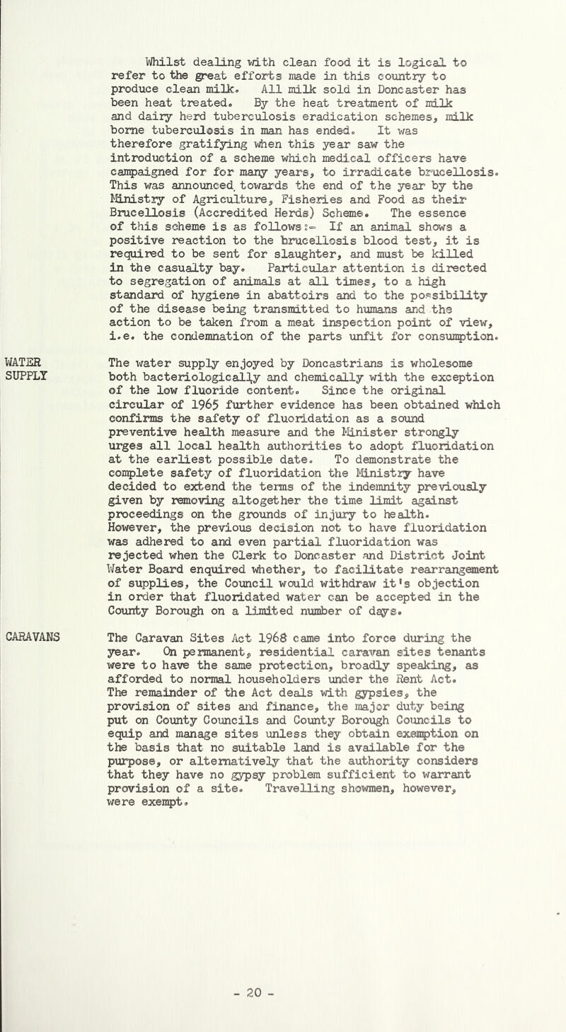 WATER SUPPLY CARAVANS Whilst dealing with clean food it is logical to refer to the great efforts made in this country to produce clean milk. All milk sold in Doncaster has been heat treated. By the heat treatment of milk and dairy herd tuberculosis eradication schemes, milk borne tuberculosis in man has ended. It was therefore gratifying when this year saw the introduction of a scheme which medical officers have campaigned for for many years, to irradicate brucellosis. This was announced towards the end of the year by the Ministry of Agriculture, Fisheries and Food as their Brucellosis (Accredited Herds) Scheme. The essence of this scheme is as followsIf an animal shows a positive reaction to the brucellosis blood test, it is required to be sent for slaughter, and must be killed in the casualty bay. Particular attention is directed to segregation of animals at all times, to a high standard of hygiene in abattoirs and to the possibility of the disease being transmitted to humans and the action to be taken from a meat inspection point of view, i.e. the condemnation of the parts unfit for consumption. The water supply enjoyed by Doncastrians is wholesome both bacteriological^ and chemically with the exception of the low fluoride content. Since the original circular of 1965 further evidence has been obtained which confirms the safety of fluoridation as a sound preventive health measure and the Minister strongly urges all local health authorities to adopt fluoridation at the earliest possible date. To demonstrate the complete safety of fluoridation the Ministry have decided to extend the terms of the indemnity previously given by removing altogether the time limit against proceedings on the grounds of injury to health. However, the previous decision not to have fluoridation was adhered to and even partial fluoridation was rejected when the Clerk to Doncaster and District Joint Water Board enquired whether, to facilitate rearrangement of supplies, the Council would withdraw it's objection in order that fluoridated water can be accepted in the County Borough on a limited number of days. The Caravan Sites Act 1968 came into force during the year. On permanent, residential caravan sites tenants were to have the same protection, broadly speaking, as afforded to normal householders under the Rent Act. The remainder of the Act deals with gypsies, the provision of sites and finance, the major duty being put on County Councils and County Borough Councils to equip and manage sites unless they obtain exemption on the basis that no suitable land is available for the purpose, or alternatively that the authority considers that they have no gypsy problem sufficient to warrant provision of a site. Travelling showmen, however, were exempt.