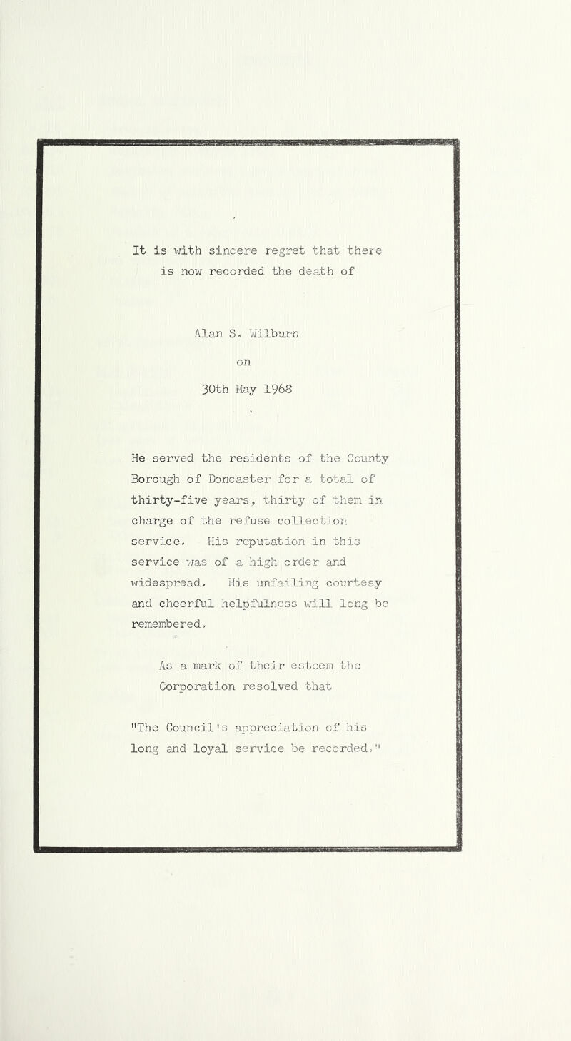 It is with sincere regret that there is now recorded the death of Alan S. Wilburn on 30th May 1968 He served the residents of the County Borough of Doncaster for a total of thirty-five years, thirty of them in charge of the refuse collection service, His reputation in this service was of a high,order and widespread* His unfailing courtesy and cheerful helpfulness will long be remembered. As a mark of their esteem the Corporation resolved that The Council's appreciation of his long and loyal service be recorded.