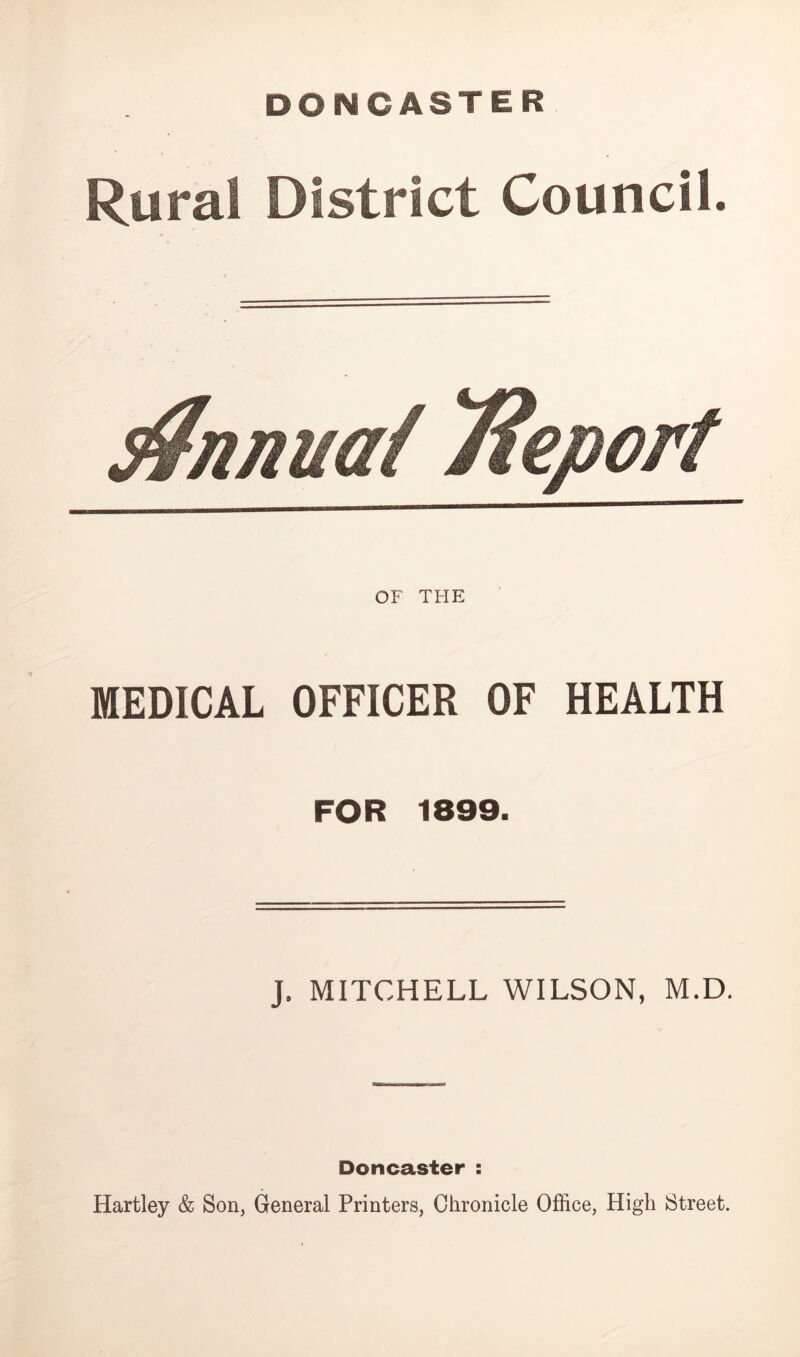 DONCASTER Rural District Council. s^nnuai Tieport OF THE MEDICAL OFFICER OF HEALTH FOR 1899. J. MITCHELL WILSON, M.D. Doncaster : Hartley & Son, General Printers, Chronicle Office, High Street.