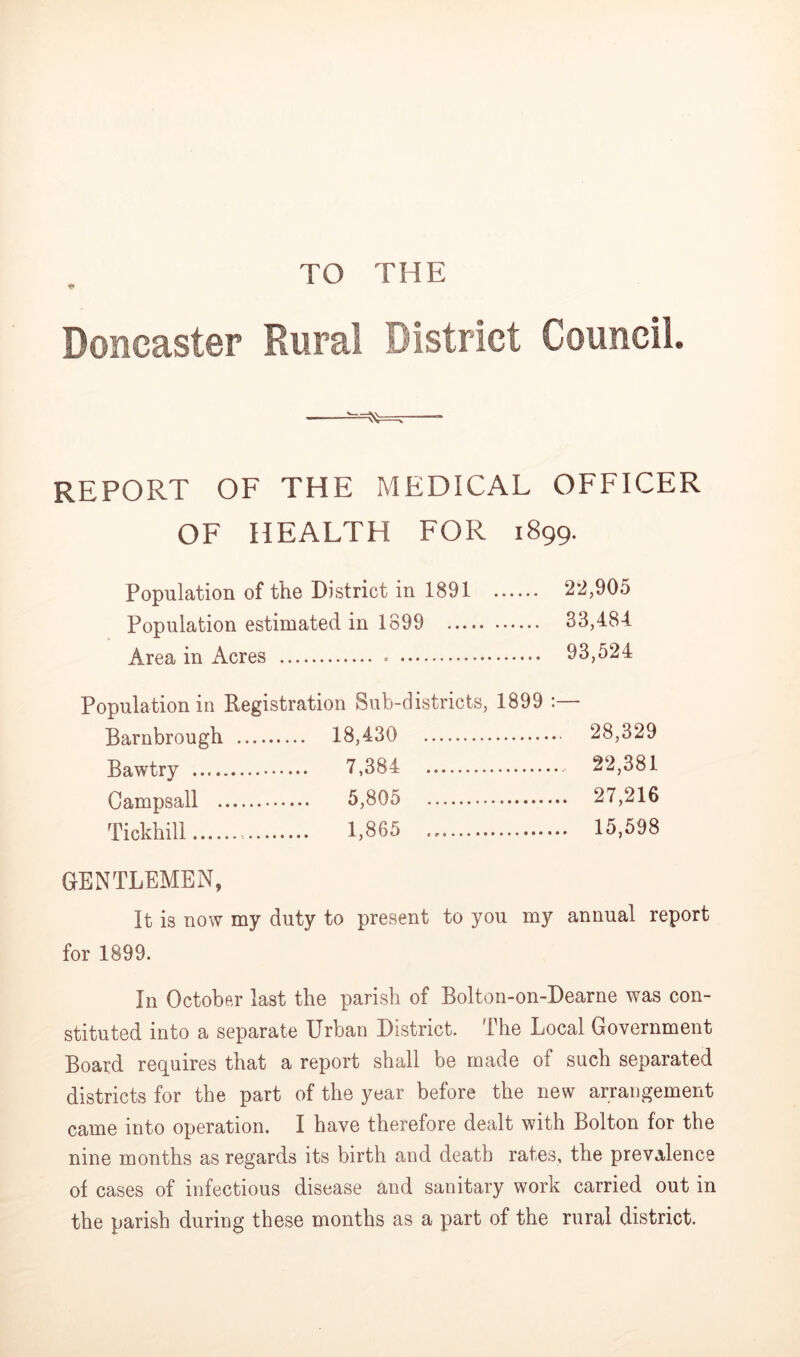 TO THE Doncaster Rural District Council. REPORT OF THE MEDICAL OFFICER OF HEALTH FOR 1899. Population of the District in 1891 22,905 Population estimated in 1899 33,484 Area in Acres ... 93,524 Population in Registration Sub-districts, 1899 ; Barnbrough . 18,430 , 28,329 Bawtry . 7,384 , 22,381 Campsall .. 5,805 .. 27,216 Tickhill 1,865 .. 15,598 GENTLEMEN, It is now my duty to present to you my annual report for 1899. In October last the parish of Bolton-on-Dearne was con- stituted into a separate Urban District. The Local Government Board requires that a report shall be made of such separated districts for the part of the year before the new arrangement came into operation. I have therefore dealt with Bolton for the nine months as regards its birth and death rates, the prevalence of cases of infectious disease and sanitary work carried out in the parish during these months as a part of the rural district.