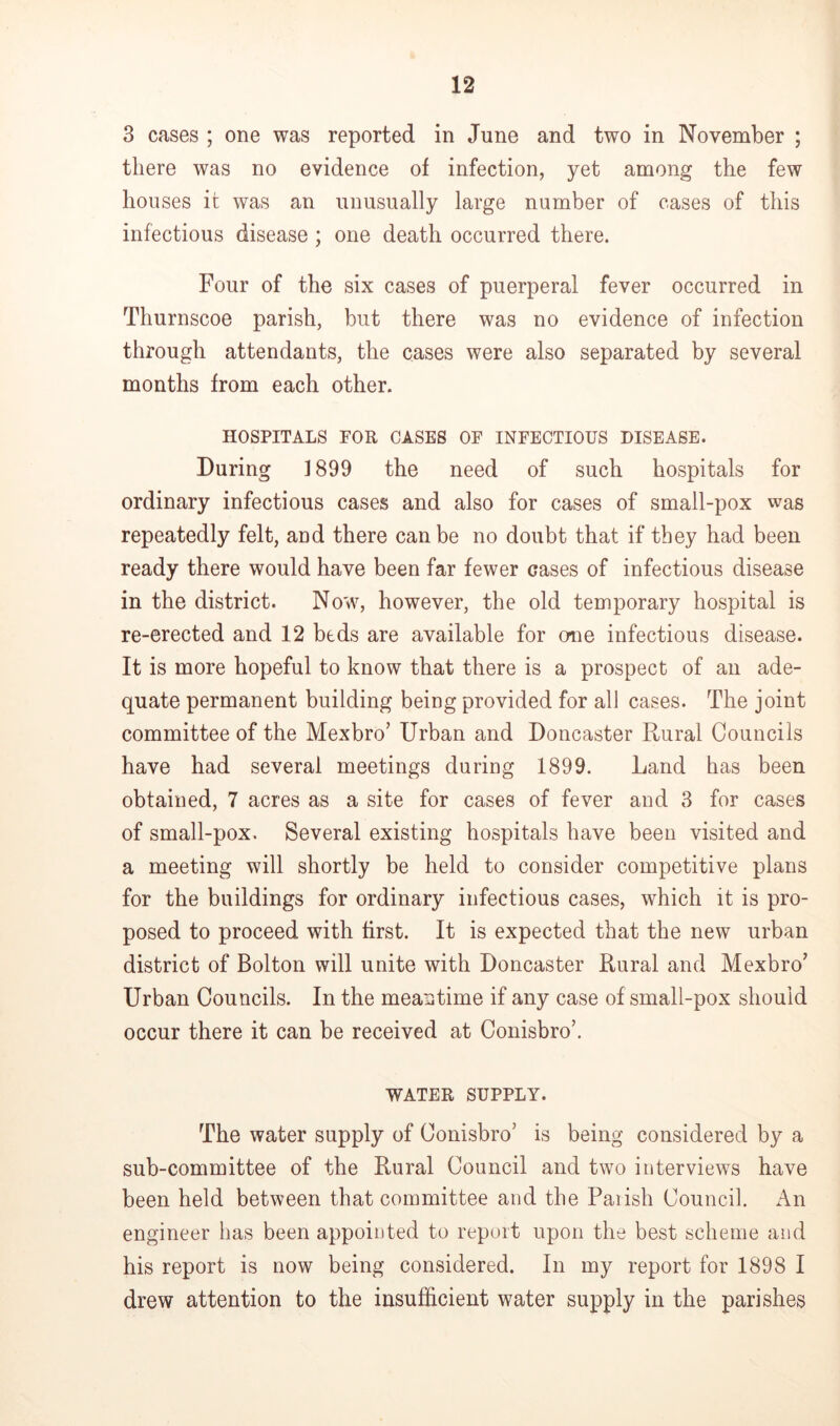 3 cases ; one was reported in June and two in November ; there was no evidence of infection, yet among the few houses it was an unusually large number of cases of this infectious disease ; one death occurred there. Four of the six cases of puerperal fever occurred in Thurnscoe parish, but there was no evidence of infection through attendants, the cases were also separated by several months from each other. HOSPITALS FOR CASES OF INFECTIOUS DISEASE. During 1899 the need of such hospitals for ordinary infectious cases and also for cases of small-pox was repeatedly felt, and there can be no doubt that if they had been ready there would have been far fewer cases of infectious disease in the district. Now, however, the old temporary hospital is re-erected and 12 beds are available for one infectious disease. It is more hopeful to know that there is a prospect of an ade- quate permanent building being provided for all cases. The joint committee of the Mexbro’ Urban and Doncaster Rural Councils have had several meetings during 1899. Land has been obtained, 7 acres as a site for cases of fever and 3 for cases of small-pox. Several existing hospitals have been visited and a meeting will shortly be held to consider competitive plans for the buildings for ordinary infectious cases, which it is pro- posed to proceed with first. It is expected that the new urban district of Bolton will unite with Doncaster Rural and Mexbro’ Urban Councils. In the meantime if any case of small-pox should occur there it can be received at Conisbro’. WATER SUPPLY. The water supply of Conisbro’ is being considered by a sub-committee of the Rural Council and two interviews have been held between that committee and the Paiish Council. An engineer has been appointed to report upon the best scheme and his report is now being considered. In my report for 1898 I drew attention to the insufhcient water supply in the parishes