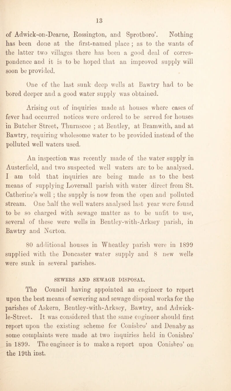 of Adwick-on-Dearne, Rossington, and Sprotboro’. Nothing has been done at the first-named place ; as to the wants of the latter two villages there has been a good deal of corres- pondence and it is to be hoped that an improved supply will soon be provided. One of the last sunk deep wells at Bawtry had to be bored deeper and a good water supply was obtained. Arising out of inquiries made at houses where cases of fever had occurred notices were ordered to be served for houses in Butcher Street, Thurnscoe ; at Bentley, at Bramwith, and at Bawtry, requiring wholesome water to be provided instead of the polluted well waters used. An inspection was recently made of the water supply in Austerfield, and two suspected well waters are to be analysed. I am told that inquiries are being made as to the best means of supplying Loversall parish with water direct from St. Catherine’s well ; the supply is now from the open and polluted stream. One half the well waters analysed last year were found to be so charged with sewage matter as to be unfit to use, several of these were wells in Bentley-with-Arksey parish, in Bawtry and Norton. 80 additional houses in Wheatley parish were in 1899 supplied with the Doncaster water supply and 8 new wells were sunk in several parishes. SEWERS AND SEWAGE DISPOSAL. The Council having appointed an engineer to report upon the best means of sewering and sewage disposal works for the parishes of Askern, Bentley-with-Arksey, Bawtry, and Adwick- le-Street. It was considered that the same engineer should first report upon the existing scheme for Conisbro’ and Denaby as some complaints were made at two inquiries held in Conisbro’ in 1899. The engineer is to make a report upon Conisbro’ on the 19th inst.