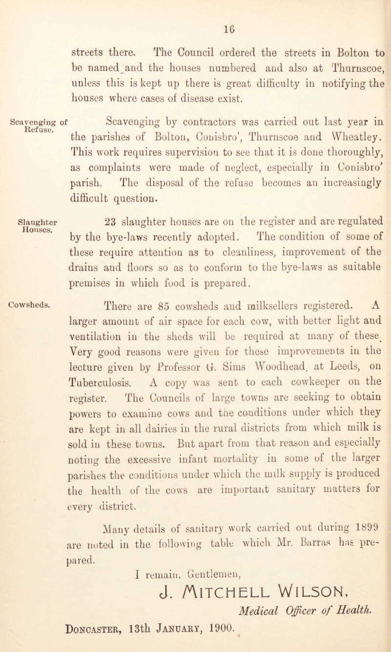 Scavenging of Refuse. Slaughter Houses. Cowsheds. streets there. The Council ordered the streets in Bolton to be named^and the houses numbered and also at Thurnscoe, unless this is kept up there is great difficulty in notifying the houses where cases of disease exist. Scavenging by contractors was carried out last year in the parishes of Bolton, Couisbro’, Thurnscoe and Wheatley. This work requires supervision to see that it is done thoroughly, as complaints were made of neglect, especially in Couisbro’ parish. The disposal of the refuse becomes an increasingly difficult question. 23 slaughter houses are on the register and are regulated by the bye-laws recently adopted. The condition of some of these require attention as to cleanliness, improvement of the drains and floors so as to conform to the bye-laws as suitable premises in which food is prepared. There are 85 cowsheds and milksellers registered. A larger amount of air space for each cow, with better light and ventilation in the sheds will be required at many of these^ Very good reasons were given for these improvements in the lecture given by Professor (i. Sims Woodhead^ at Leeds, on Tuberculosis. A copy w^as sent to each cowkeeper on the register. The Councils of large towns are seeking to obtain powers to examine cows and the conditions under which they are kept in all dairies in the rural districts from which milk is sold in these towns. But apart from that reason and especially noting the excessive infant mortality in some of the larger parishes the conditions under which the milk supply is produced the health of the cows are important sanitary matters for every district. Many details of sanitary work carried out during 1899 are noted in the followirig table which Mr. Barras has pre- pared. I remain, Gentlemen, cl. /Aitchell Wilson, Medical Officer of Health. Doncaster, 13th January, 1900.