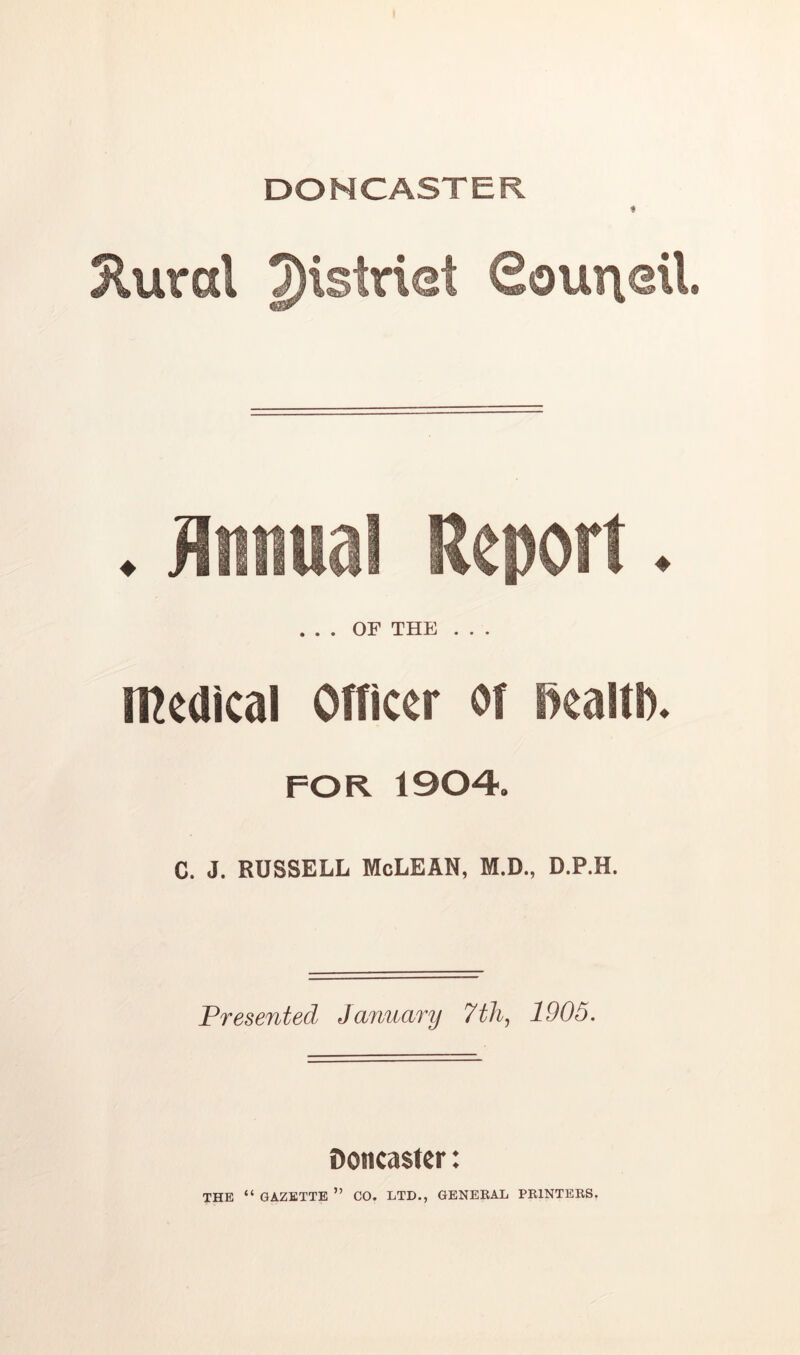 DONCASTER ♦ Jluvd 2)'strist Gouneil . Annual Report. ... OF THE . . . tncaicai omccr oi Bcaiti). FOR 1904. C. J. RUSSELL McLEAN, M.D., D.P.H. Presented January 7th, 1905. Doncaster: THE “ GAZETTE ” CO. LTD., GENEBAL PBINTEKS.