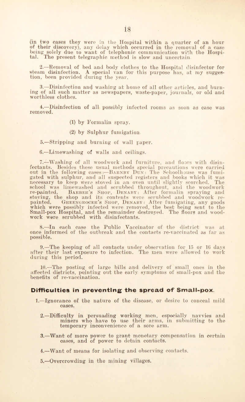 (in two cases they were in the Hospital within a quarter of an hour of their discovery), any delay which occurred in the removal of a case being solely due to want of telephonic communication with the Hospi- tal. The present telegraphic method is slow and uncertain. 2. —Removal of bed and body clothes to the Hospital disinfector for steam disinfection. A special van for this purpose has, at my sugges- tion, been provided during the year. 3. —Disinfection antf washing at home of all other articles, and burn- ing of all such matter as newspapers, waste-paper, journals, or old and worthless clothes. 4. —Disinfection of all possibly infected rooms as soon as case was removed. (1) by Formalin spray. (2) by Sulphur fumigation. 5. —Stripping and burning of wall paper. 6. —Limewashing of walls and ceilings. 7. —Washing of all woodwork and furniture, and floors with disin- fectants. Besides these usual methods special precautions were carried out in the following casesBaenby Dun: The Schoolhouse was fumi- gated with sulphur, and all suspected registers and books which it was necessary to keep were stoved in an oven until slightly scorched. The school was lime washed and scrubbed throughout, and the woodwork re-painted. Barber/s Shop, Denaby: After formalin spraying and stoving, the shop and its contents were scrubbed and woodwork re- painted. Greengrocer^ Shop, Denaby: After fumigating, any goods which were possibly infected were removed, the best being sent to the Small-pox Hospital, and the remainder destroyed. The floors and wood- work were scrubbed with disinfectants. 8. —In each case the Public Vaccinator of the district was at once informed of the outbreak and the contacts re-vaccinated as far as possible. 9. —The keeping of all contacts under observation for 15 or 16 days after their last exposure to infection. The men were allowed to work during this period. 10. —The posting of large bills and delivery of small ones in the affected districts, pointing out the early symptoms of small-pox and the benefits of re-vaccination. Difficulties in preventing the spread of Small-pox. 1.—Ignorance of the nature of the disease, or desire to conceal mild cases. 2. —Difficulty in persuading working men, especially navvies and miners who have to use their arms, in submitting to the temporary inconvenience of a sore arm. 3. —Want of more power to grant monetary compensation in certain oases, and of power to detain contacts. 4. —Want of means for isolating and observing contacts. 5. —Overcrowding in the mining villages.