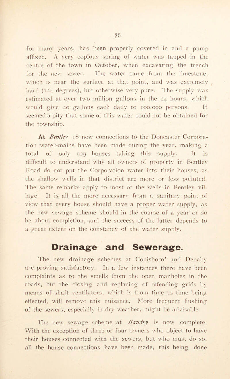 for many years, has been properly covered in and a pump affixed. A very copious spring of water was tapped in the centre of the town in October, when excavating the trench for the new sewer. The water came from the limestone, which is near the surface at that point, and was extremely hard (124 degrees), but otherwise very pure. The supply was estimated at over two million gallons in the 24 hours, which would give 20 gallons each daily to 100,000 persons. It seemed a pity that some of this water could not be obtained for the township. At Bentley 18 new connections to the Doncaster Corpora- tion water-mains have been made during the year, making a total of only 109 houses taking this supply. It is difficult to understand why all owners of property in Bentley Road do not put the Corporation water into their houses, as the shallow wells in that district are more or less polluted. The same remarks apply to most of the wells in Bentley vil- lage. It is all the more necessary from a sanitary point of view that every house should have a proper water supply, as the new sewage scheme should in the course of a year or so be about completion, and the success of the latter depends to a great extent on the constancy of the water supoly. Drainage and Sewerage. The new drainage schemes at Conisboro’ and Denaby are proving satisfactory. In a few instances there have been complaints as to the smells from the open manholes in the roads, but the closing and replacing of offending grids by means of shaft ventilators, which is from time to time being effected, will remove this nuisance. More frequent flushing of the sewers, especially in dry weather, might be advisable. The new sewage scheme at Bciwtry is now complete. With the exception of three or four owners who object to have their houses connected with the sewers, but who must do so, all the house connections have been made, this being done