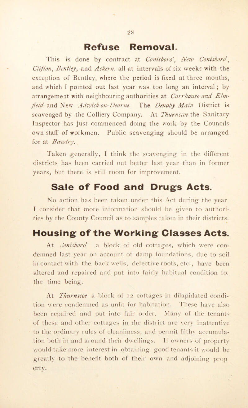 Refuse Removal. This is done by contract at Conisboro', New Conisboro, Clifto?i, Bentley, and Askern. all at intervals of six weeks with the exception of Bentley, where the period is fixed at three months, and which I pointed out last year was too long an interval ; by arrangement with neighbouring authorities at Carr house and Elm- field and New Adwick-on-Dear tie. The Detiaby Alain District is scavenged by the Colliery Company. At Thurnscoe the Sanitary Inspector has just commenced doing the work by the Councils own staff of workmen. Public scavenging should be arranged for at B aw try. Taken generally, I think the scavenging in the different districts has been carried out better last year than in former years, but there is still room for improvement. Sale of Food and Drugs Acts. No action has been taken under this Act during the year I consider that more information should be given to authori- ties by the County Council as to samples taken in their districts. Housing of the Working Classes Acts. At Conisboro a block of old cottages, which were con- demned last year on account of damp foundations, due to soil in contact with the back wells, defective roofs, etc., have been altered and repaired and put into fairly habitual condition fo, the time being. At Thurnscoe a block of 12 cottages in dilapidated condi- tion were condemned as unfit for habitation. These have also been repaired and put into fair order. Many of the tenants of these and other cottages in the district are very inattentive to the ordinary rules of cleanliness, and permit filthy accumula- tion both in and around their dwellings. If owners of property would take more interest in obtaining good tenants it would be greatly to the benefit both of their own and adjoining prop ertv.