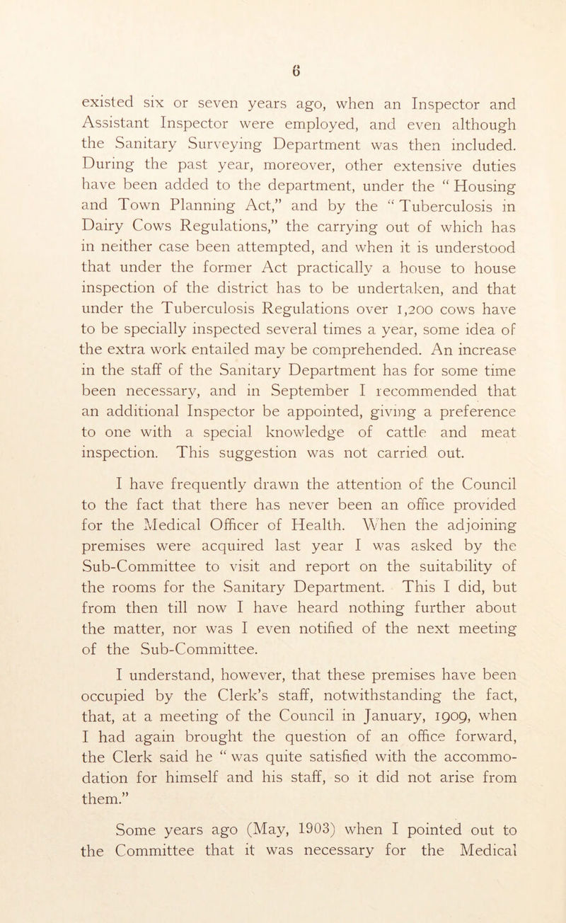 existed six or seven years ago, when an Inspector and Assistant Inspector were employed, and even although the Sanitary Surveying Department was then included. During the past year, moreover, other extensive duties have been added to the department, under the “ Housing and Town Planning Act,” and by the  Tuberculosis in Dairy Cows Regulations,” the carrying out of which has in neither case been attempted, and when it is understood that under the former Act practically a house to house inspection of the district has to be undertaken, and that under the Tuberculosis Regulations over 1,200 cows have to be specially inspected several times a year, some idea of the extra work entailed may be comprehended. An increase in the staff of the Sanitary Department has for some time been necessary, and in September I recommended that an additional Inspector be appointed, giving a preference to one with a special knowledge of cattle and meat inspection. This suggestion was not carried out. I have frequently drawn the attention of the Council to the fact that there has never been an office provided for the Medical Officer of Health. When the adjoining premises were acquired last year I was asked by the Sub-Committee to visit and report on the suitability of the rooms for the Sanitary Department. This I did, but from then till now I have heard nothing further about the matter, nor was I even notified of the next meeting of the Sub-Committee. I understand, however, that these premises have been occupied by the Clerk’s staff, notwithstanding the fact, that, at a meeting of the Council in January, 1909, when I had again brought the question of an office forward, the Clerk said he “ was quite satisfied with the accommo- dation for himself and his staff, so it did not arise from them.” Some years ago (May, 1903) when I pointed out to the Committee that it was necessary for the Medical