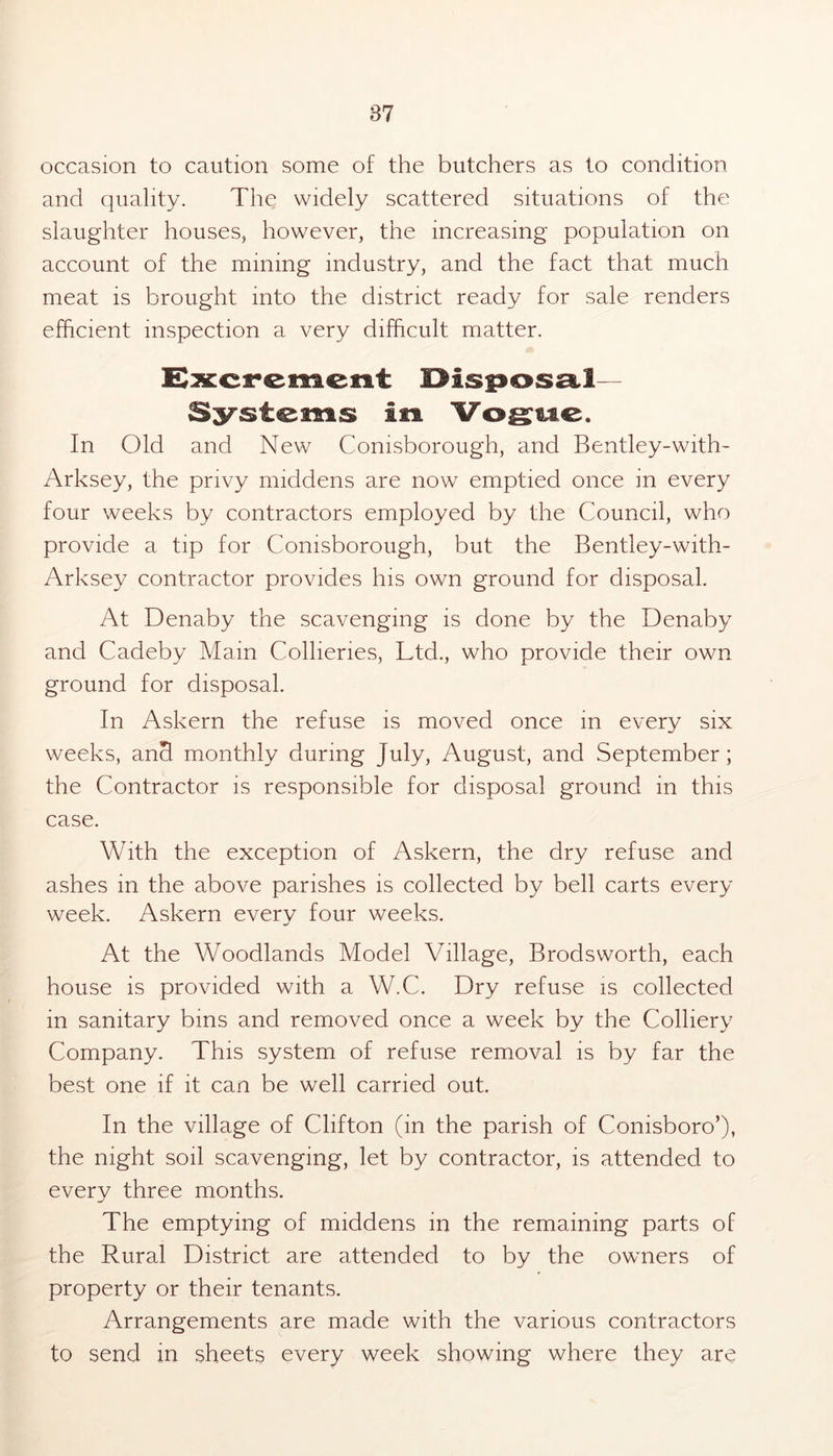 occasion to caution some of the butchers as to condition and quality. The widely scattered situations of the slaughter houses, however, the increasing population on account of the mining industry, and the fact that much meat is brought into the district ready for sale renders efficient inspection a very difficult matter. Systems in Vogue. In Old and New Comsborough, and Bentley-with- Arksey, the privy middens are now emptied once in every four weeks by contractors employed by the Council, who provide a tip for Comsborough, but the Bentley-with- Arksey contractor provides his own ground for disposal. At Denaby the scavenging is done by the Denaby and Cadeby Main Collieries, Ltd., who provide their own ground for disposal. In Askern the refuse is moved once in every six weeks, and monthly during July, August, and September; the Contractor is responsible for disposal ground in this case. With the exception of Askern, the dry refuse and ashes in the above parishes is collected by bell carts every week. Askern everv four weeks. At the Woodlands Model Village, Brodsworth, each house is provided with a W.C. Dry refuse is collected in sanitary bins and removed once a week by the Colliery Company. This system of refuse removal is by far the best one if it can be well carried out. In the village of Clifton (in the parish of Comsboro’), the night soil scavenging, let by contractor, is attended to every three months. The emptying of middens in the remaining parts of the Rural District are attended to by the owners of property or their tenants. Arrangements are made with the various contractors to send in sheets every week showing where they are