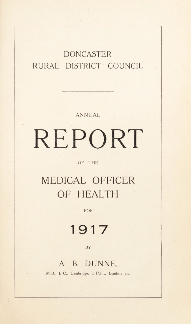 DONCASTER RURAL DISTRICT COUNCIL ANNUAL REPO RT OF THE MEDICAL OFFICER OF HEALTH FOR 1917 BY A. B. DUNNE, M.B., B.C., Cambridge, D. P.H., London; etc..
