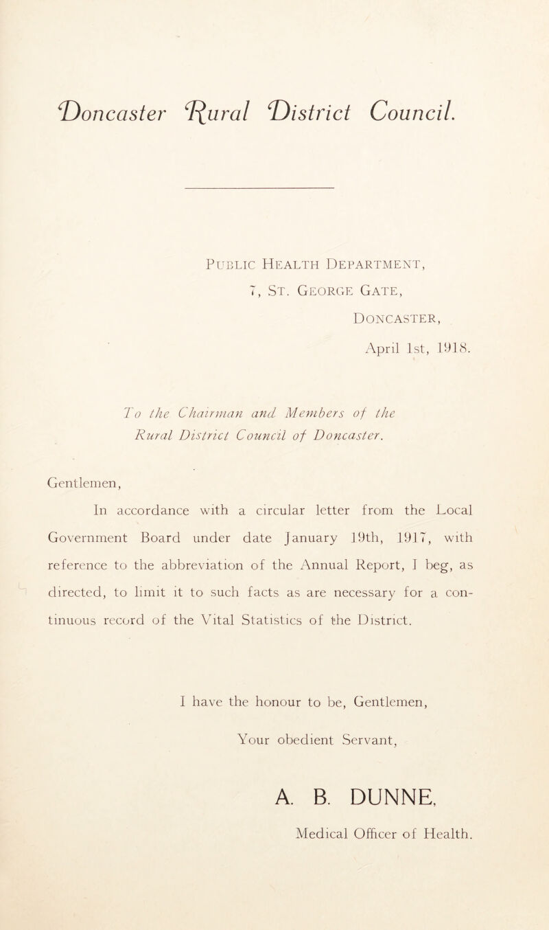 ‘Doncaster Rural ‘District Council. Public Health Department, 7, St. George Gate, Doncaster, April 1st, 1918. To the Chairman and Members of the Rural District Council of Doncaster. Gentlemen, In accordance with a circular letter from the Local Government Board under date January 19th, 1917, with reference to the abbreviation of the Annual Report, 1 beg, as directed, to limit it to such facts as are necessary for a con- tinuous record of the Vital Statistics of the District. I have the honour to be, Gentlemen, Your obedient Servant, A. B. DUNNE, Medical Officer of Health.