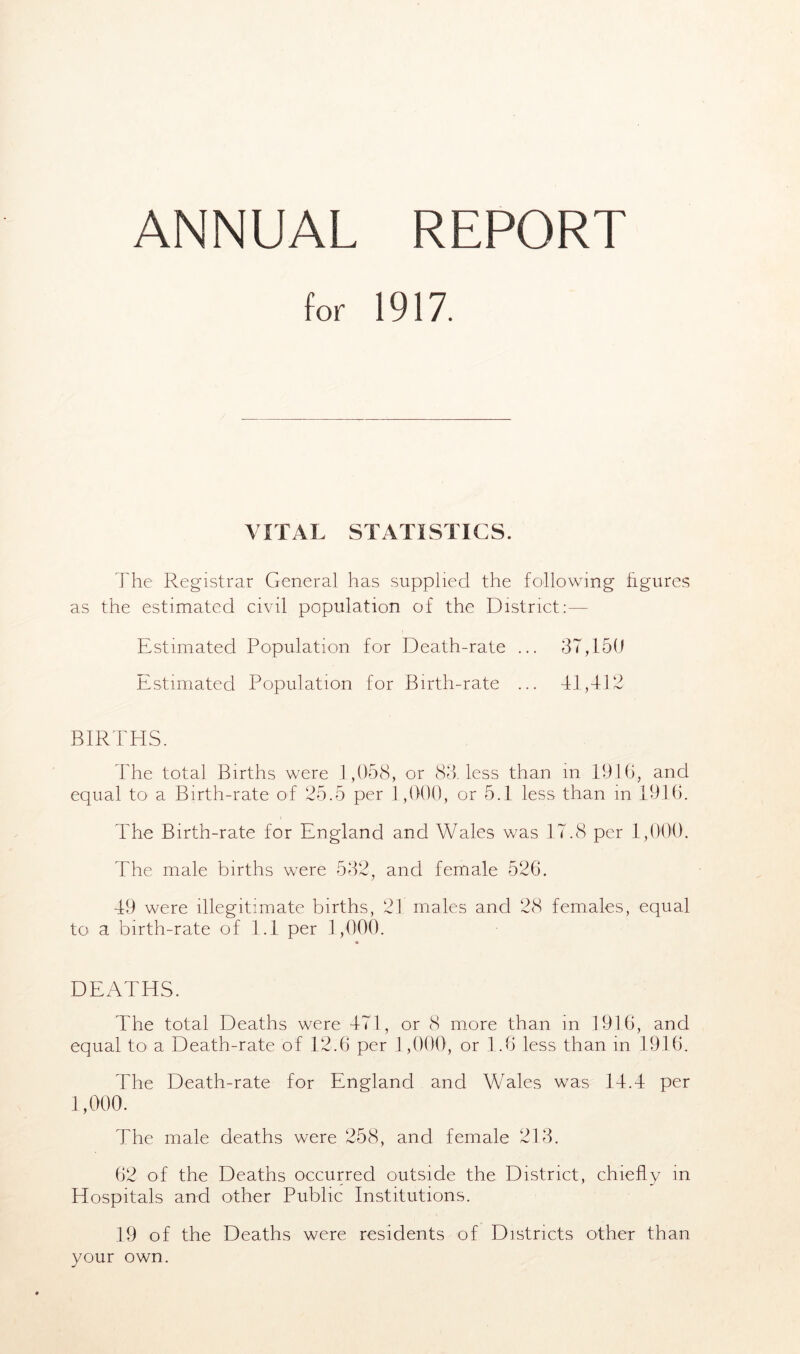 ANNUAL REPORT for 1917. VITAL STATISTICS. The Registrar General has supplied the following figures as the estimated civil population of the District:— Estimated Population for Death-rate ... 3T,150 Estimated Population for Birth-rate ... 41,412 BIRTHS. The total Births were 1,058, or 83. less than in 1916, and equal to a Birth-rate of 25.5 per 1,000, or 5.1 less than in 1916. The Birth-rate for England and Wales was 17.8 per 1,000. The male births were 532, and female 526. 49 were illegitimate births, 21 males and 28 females, equal to a birth-rate of 1.1 per 1,000. DEATHS. The total Deaths were 471, or 8 more than in 1916, and equal to a Death-rate of 12.6 per 1,000, or 1.6 less than in 1916. The Death-rate for England and Wales was 14.4 per 1,000. The male deaths were 258, and female 213. 62 of the Deaths occurred outside the District, chiefly in Hospitals and other Public Institutions. 19 of the Deaths were residents of Districts other than your own.