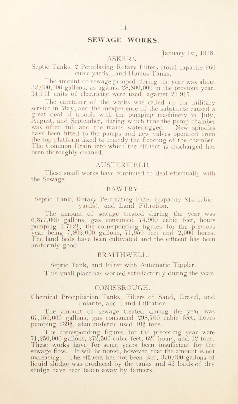 u SEWAGE WORKS. January 1st, 19.18. ASKERN. Septic 7Anks, 2 Percolating Rotary Filters (total capacity 960 cubic yards), and Humus Tanks. The amount of sewage pumped during the year was about 82,000,000 gallons, as against 28,800,000 in the previous year. 24,111 units of electricity were used, against 21,917. The caretaker of the works was called up for military service in May, and the inexperience of the substitute caused a great deal of trouble with the pumping machinery in July, August, and September, during which time the pump chamber was often full and the mains waterlogged. New spindles have been fitted to the pumps and new valves operated from the top platform fixed to remedy the hooding of the chamber. The Common Drain into which the effluent is discharged has been thoroughly cleaned. AUSTERFIELD. These small works have continued to deal effectually with the Sewage. BAWTRY. Septic Tank, Rotary Percolating Filter (capacity 814 cubic yards), and Land Filtration. The amount of sewage treated during the year was 6.377.000 gallons, gas consumed 74,900 cubic feet, hours pumping 1,1124, the corresponding figures for the previous year being 7,802,000 gallons, 71,950 feet and 2,000 hours. The land beds have been cultivated and the effluent has been uniformly good. BRAITHWELL. Septic Tank, and Filter with Automatic hippier. This small plant has worked satisfactorily during the year. CONISBROUGI4. Chemical Precipitation Tanks, Filters of Sand, Gravel, and Polarite, and Land Filtration. the amount of sewage treated during the year was 67.150.000 gallons, gas consumed 298,700 cubic feet, hours pumping 639J, alummoferric used lOf tons. The corresponding figures for the preceding year were 71.250.000 gallons, 272,500 cubic feet, 626 hours, and 12 tons. These works have for some years been insufficient for the sewage flow. It will be noted, however, that the amount is not increasing. The effluent has not been bad, 320,000 gallons of liquid sludge was produced by the tanks and 42 loads of dry sludge have been taken away by farmers.