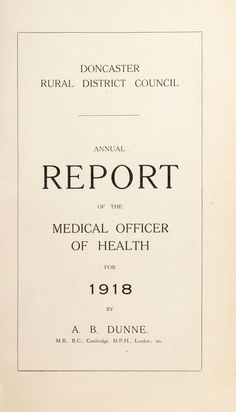 DONCASTER RURAL DISTRICT COUNCIL ANNUAL REPORT OF THE MEDICAL OFFICER OF HEALTH FOR 1918 BY A. B. DUNNE, M.B.. B.C., Cambridge, D.P.H.. London : etc.