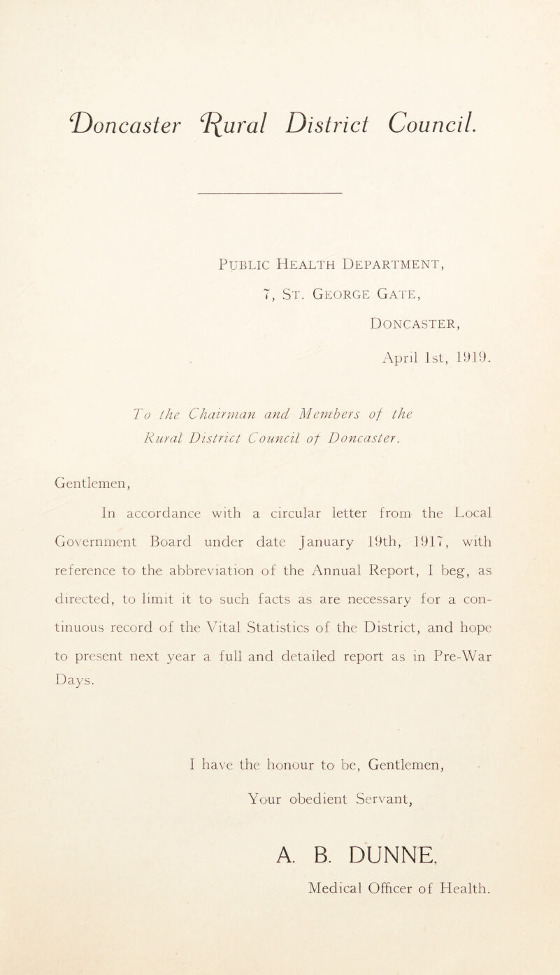 Doncaster “^ural District Council. Public Health Department, 7, St. George Gate, Doncaster, April 1st, P)19. To the Chairman and Members of the Rural District Council of Doncaster. Gentlemen, In accordance with a circular letter from the Local Government Board under date January 19th, 1917, with reference tO’ the abbreviation of the Annual Report, I beg, as directed, to limit it to such facts as are necessary for a con- tinuous record of the Vital Statistics of the District, and hope to present next year a full and detailed report as m Pre-War Days. I have the honour to be, Gentlemen, Your obedient Servant, A, B. DUNNE, Medical Officer of Health.