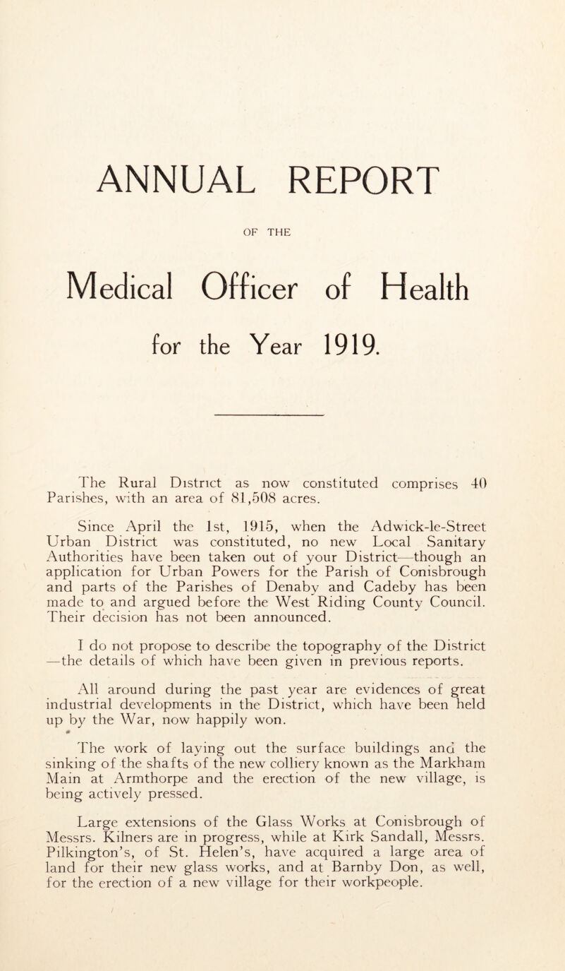 ANNUAL REPORT OF THE Medical Officer of Health for the Year 1919. The Rural District as now constituted comprises 40 Parishes, with an area of 81,508 acres. Since April the 1st, 1915, when the Adwick-le-Street Urban District was constituted, no new Local Sanitary Authorities have been taken out of your District—though an application for Urban Powers for the Parish of Conisbrough and parts of the Parishes of Denaby and Cadeby has been made to and argued before the West Riding County Council. Their decision has not been announced. I do not propose to describe the topography of the District —the details of which have been given in previous reports. All around during the past year are evidences of great industrial developments in the District, which have been held up by the War, now happily won. The work of laying out the surface buildings and the sinking of the shafts of the new colliery known as the Markham Mam at Armthorpe and the erection of the new village, is being actively pressed. Large extensions of the Glass Works at Conisbrough of Messrs. Kilners are in progress, while at Kirk Sandall, Messrs. Pilkmgton’s, of St. Helen’s, have acquired a large area of land for their new glass works, and at Barnby Don, as well, for the erection of a new village for their workpeople.